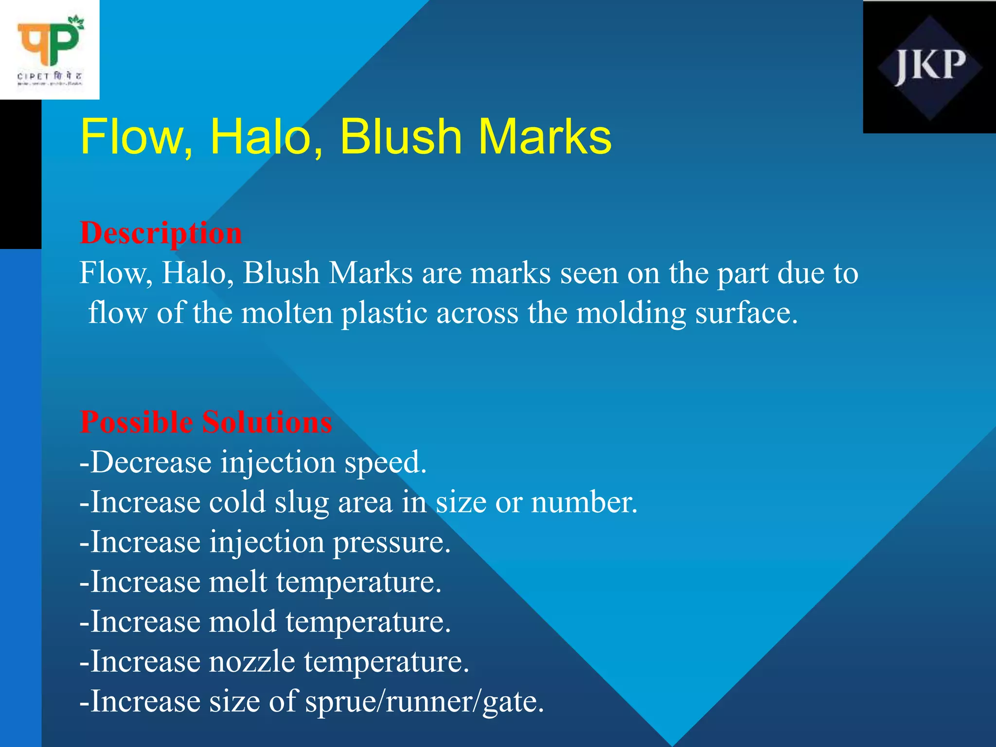 Flow, Halo, Blush Marks
Description
Flow, Halo, Blush Marks are marks seen on the part due to
flow of the molten plastic across the molding surface.
Possible Solutions
-Decrease injection speed.
-Increase cold slug area in size or number.
-Increase injection pressure.
-Increase melt temperature.
-Increase mold temperature.
-Increase nozzle temperature.
-Increase size of sprue/runner/gate.
 