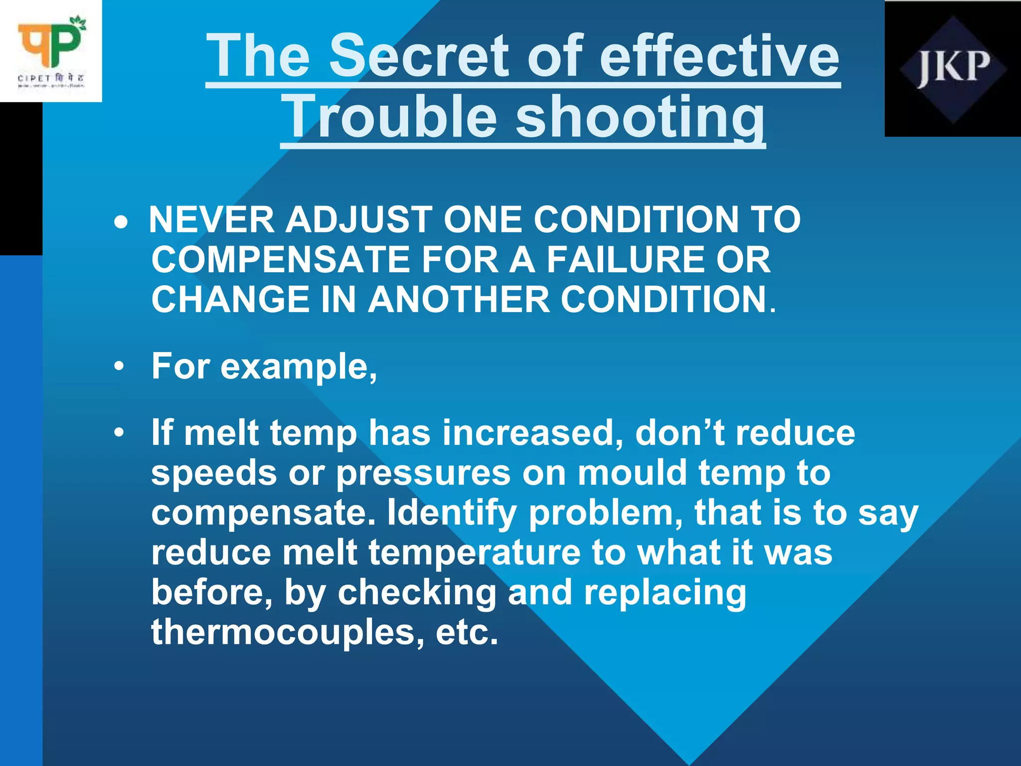 The Secret of effective
Trouble shooting
 NEVER ADJUST ONE CONDITION TO
COMPENSATE FOR A FAILURE OR
CHANGE IN ANOTHER CONDITION.
• For example,
• If melt temp has increased, don’t reduce
speeds or pressures on mould temp to
compensate. Identify problem, that is to say
reduce melt temperature to what it was
before, by checking and replacing
thermocouples, etc.
 