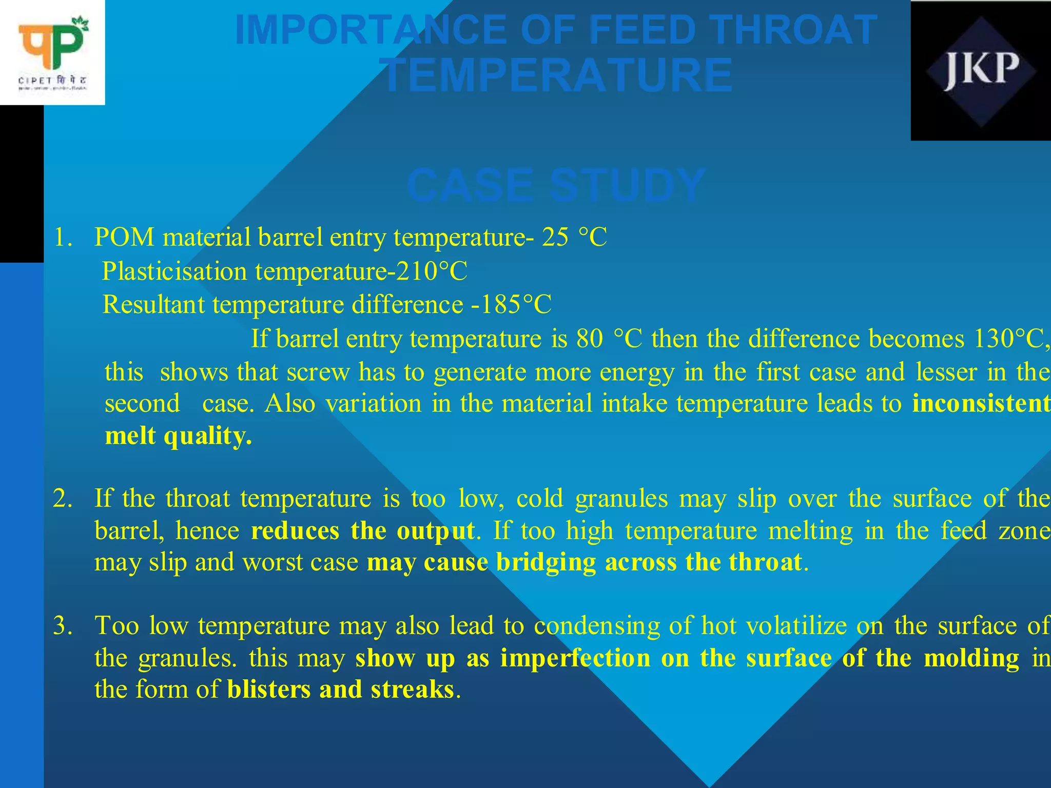 IMPORTANCE OF FEED THROAT
TEMPERATURE
CASE STUDY
1. POM material barrel entry temperature- 25 C
Plasticisation temperature-210C
Resultant temperature difference -185C
If barrel entry temperature is 80 C then the difference becomes 130C,
this shows that screw has to generate more energy in the first case and lesser in the
second case. Also variation in the material intake temperature leads to inconsistent
melt quality.
2. If the throat temperature is too low, cold granules may slip over the surface of the
barrel, hence reduces the output. If too high temperature melting in the feed zone
may slip and worst case may cause bridging across the throat.
3. Too low temperature may also lead to condensing of hot volatilize on the surface of
the granules. this may show up as imperfection on the surface of the molding in
the form of blisters and streaks.
 