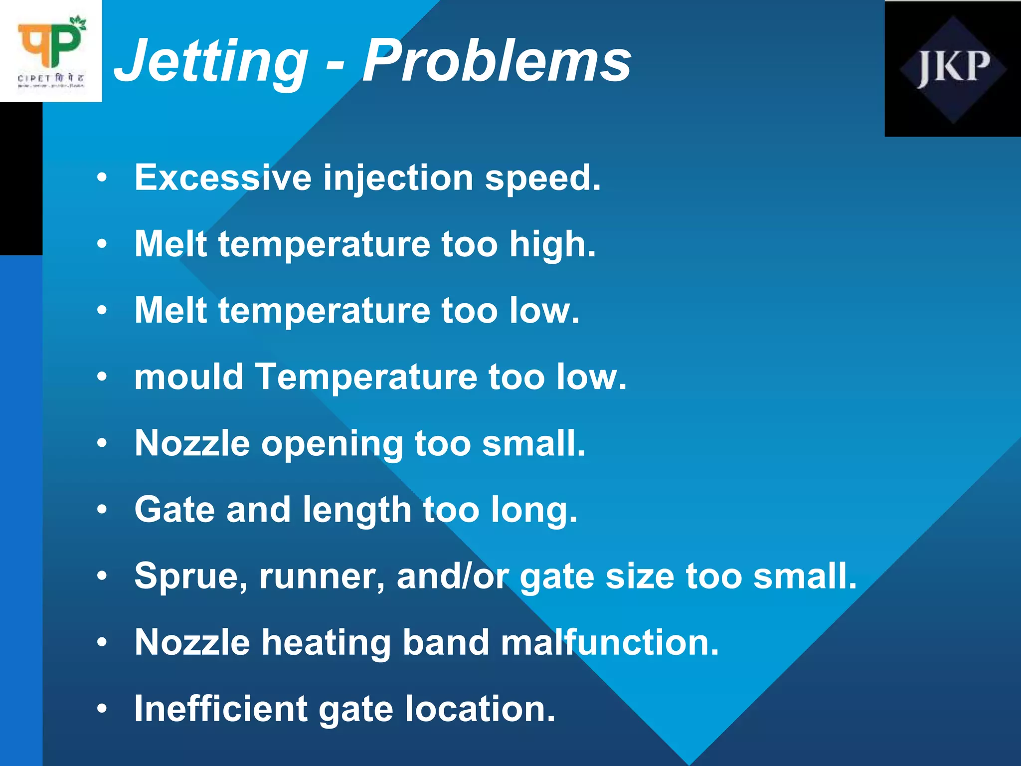 Jetting - Problems
• Excessive injection speed.
• Melt temperature too high.
• Melt temperature too low.
• mould Temperature too low.
• Nozzle opening too small.
• Gate and length too long.
• Sprue, runner, and/or gate size too small.
• Nozzle heating band malfunction.
• Inefficient gate location.
 