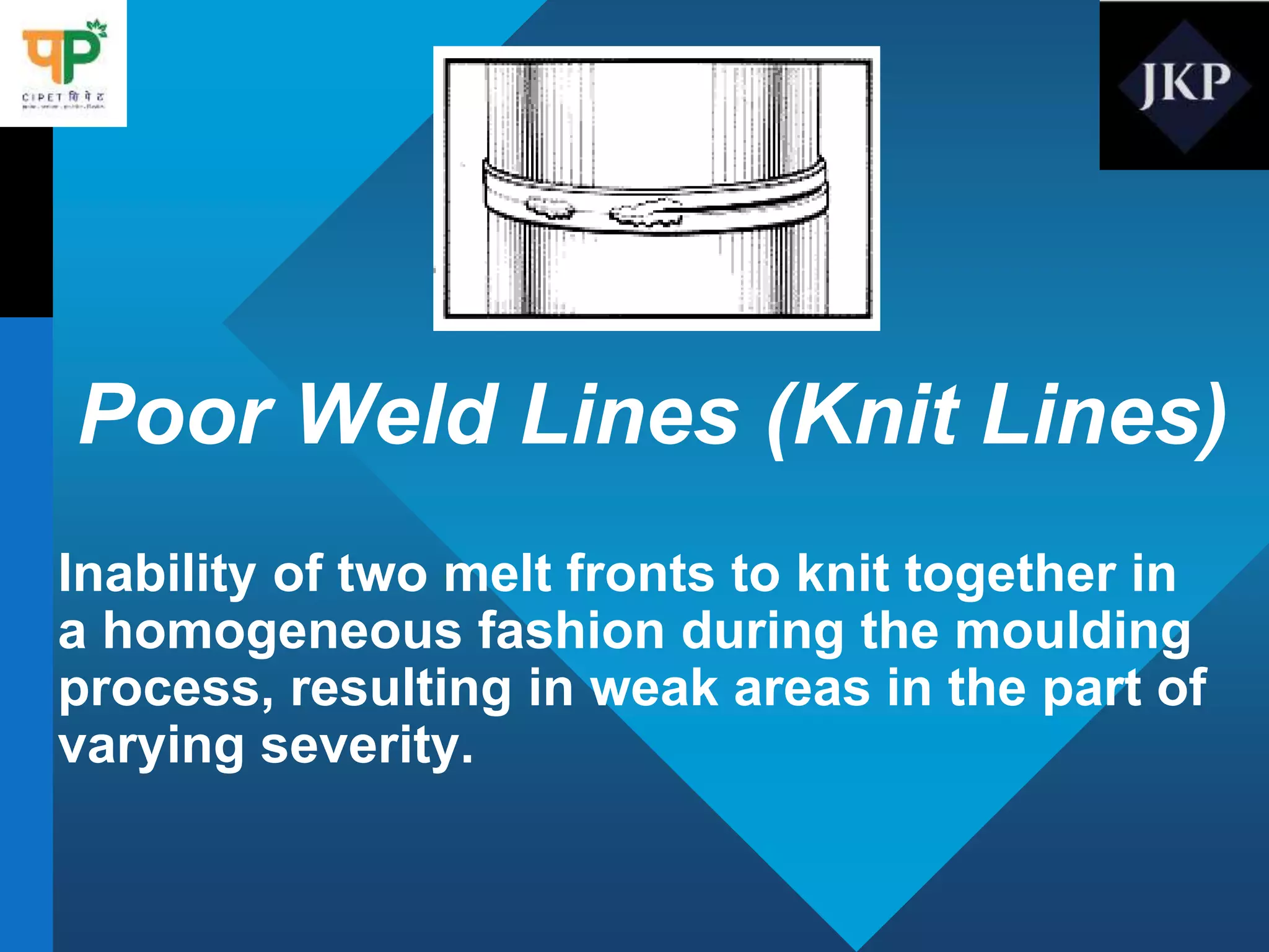 Poor Weld Lines (Knit Lines)
Inability of two melt fronts to knit together in
a homogeneous fashion during the moulding
process, resulting in weak areas in the part of
varying severity.
 