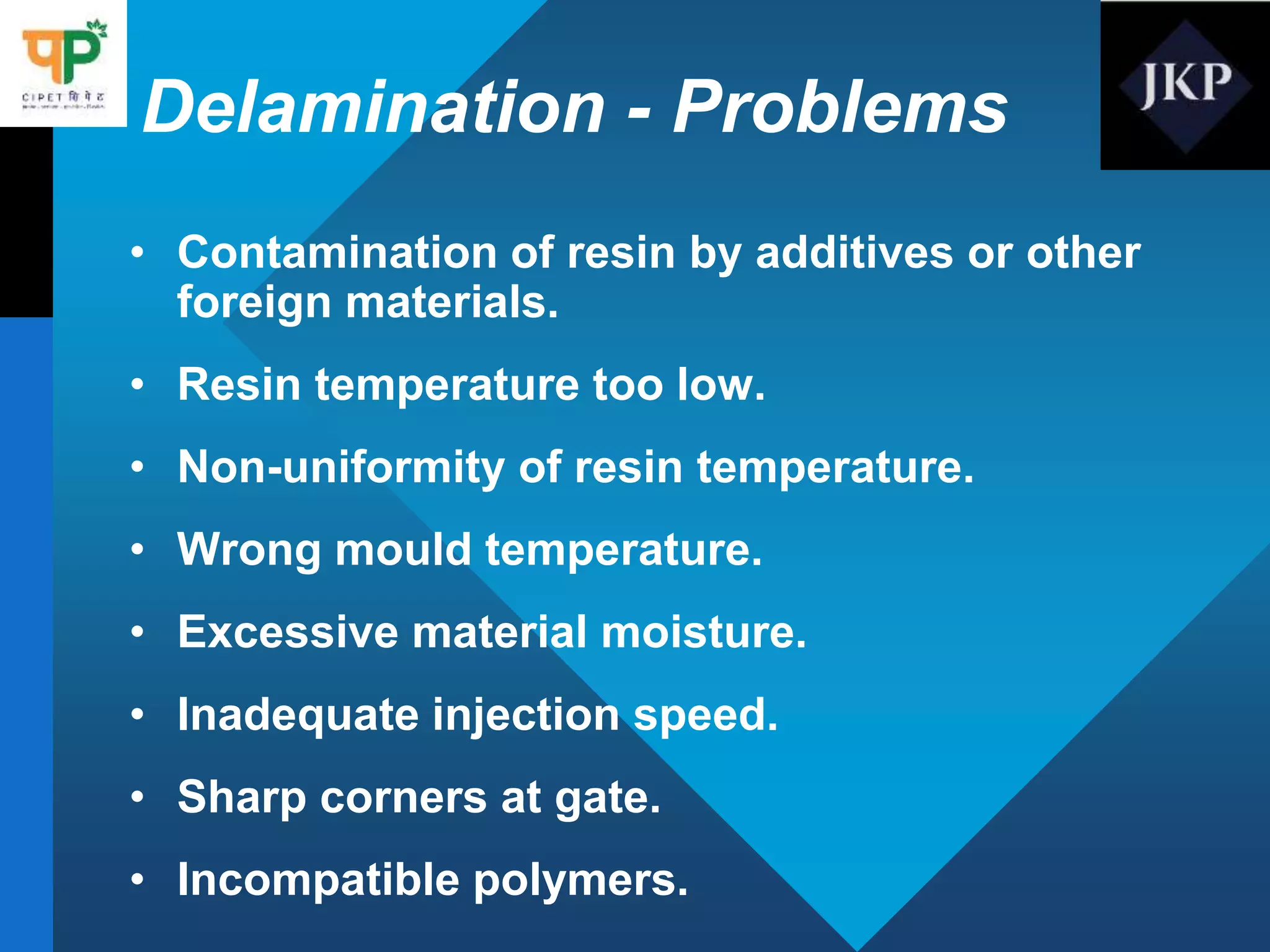 Delamination - Problems
• Contamination of resin by additives or other
foreign materials.
• Resin temperature too low.
• Non-uniformity of resin temperature.
• Wrong mould temperature.
• Excessive material moisture.
• Inadequate injection speed.
• Sharp corners at gate.
• Incompatible polymers.
 
