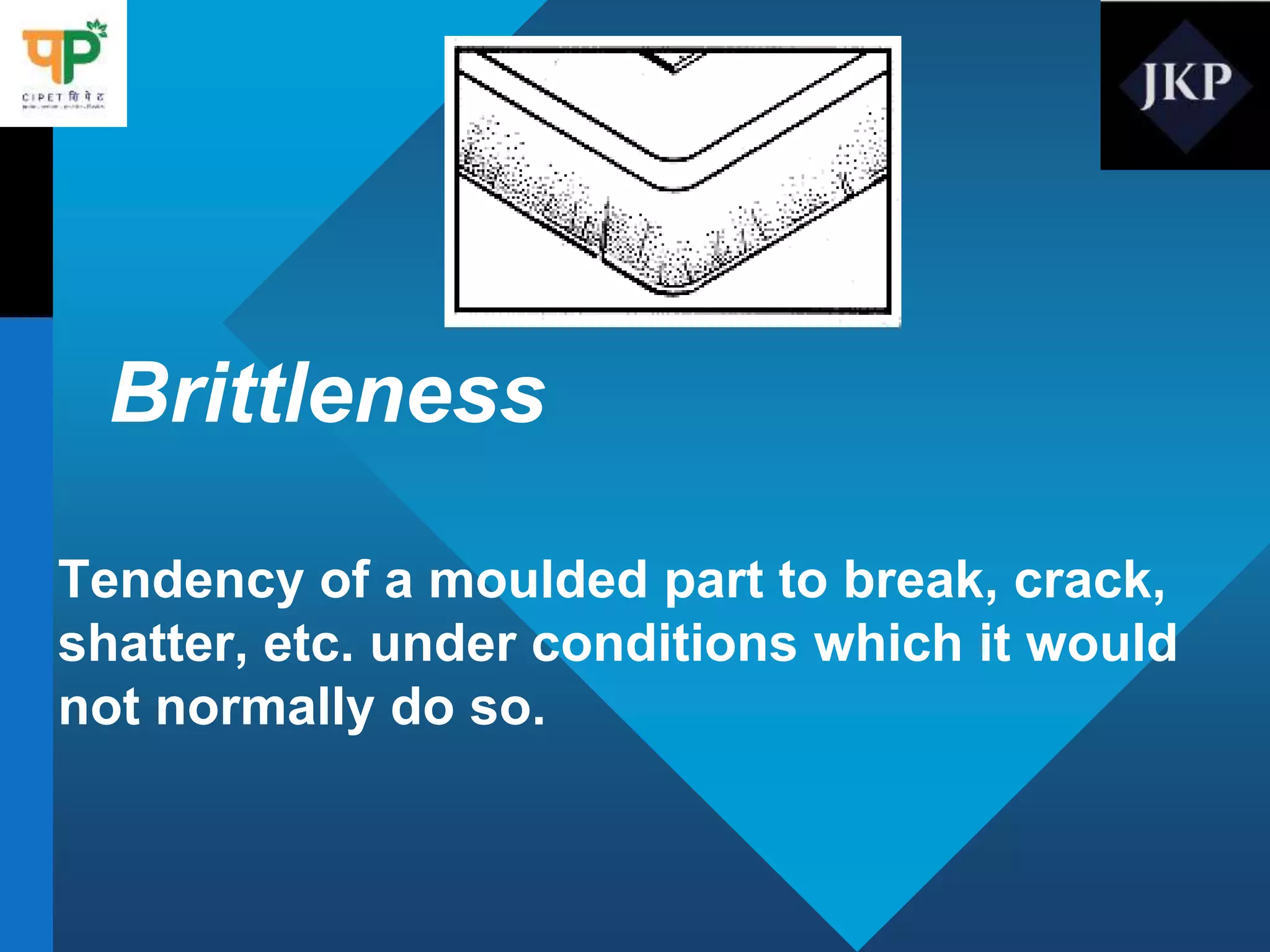 Brittleness
Tendency of a moulded part to break, crack,
shatter, etc. under conditions which it would
not normally do so.
 