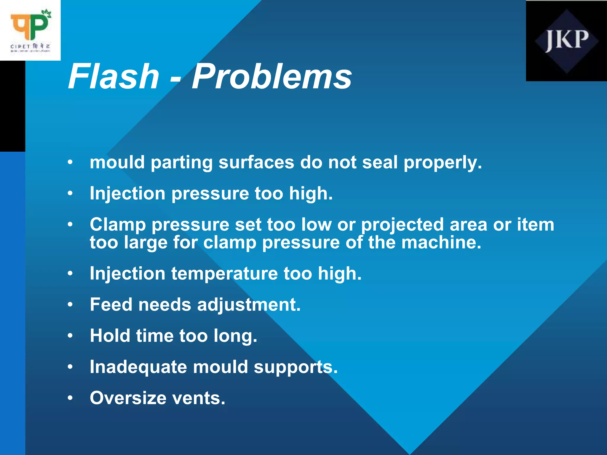 Flash - Problems
• mould parting surfaces do not seal properly.
• Injection pressure too high.
• Clamp pressure set too low or projected area or item
too large for clamp pressure of the machine.
• Injection temperature too high.
• Feed needs adjustment.
• Hold time too long.
• Inadequate mould supports.
• Oversize vents.
 
