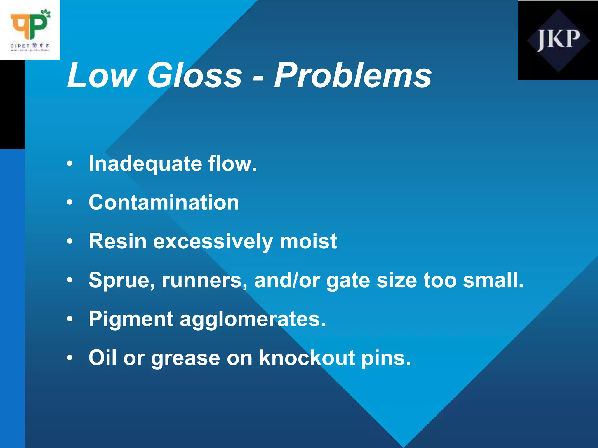 Low Gloss - Problems
• Inadequate flow.
• Contamination
• Resin excessively moist
• Sprue, runners, and/or gate size too small.
• Pigment agglomerates.
• Oil or grease on knockout pins.
 