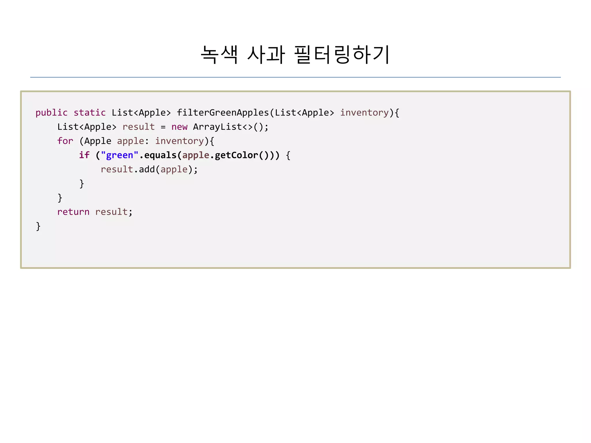 녹색 사과 필터링하기
public static List<Apple> filterGreenApples(List<Apple> inventory){
List<Apple> result = new ArrayList<>();
for (Apple apple: inventory){
if ("green".equals(apple.getColor())) {
result.add(apple);
}
}
return result;
}
 