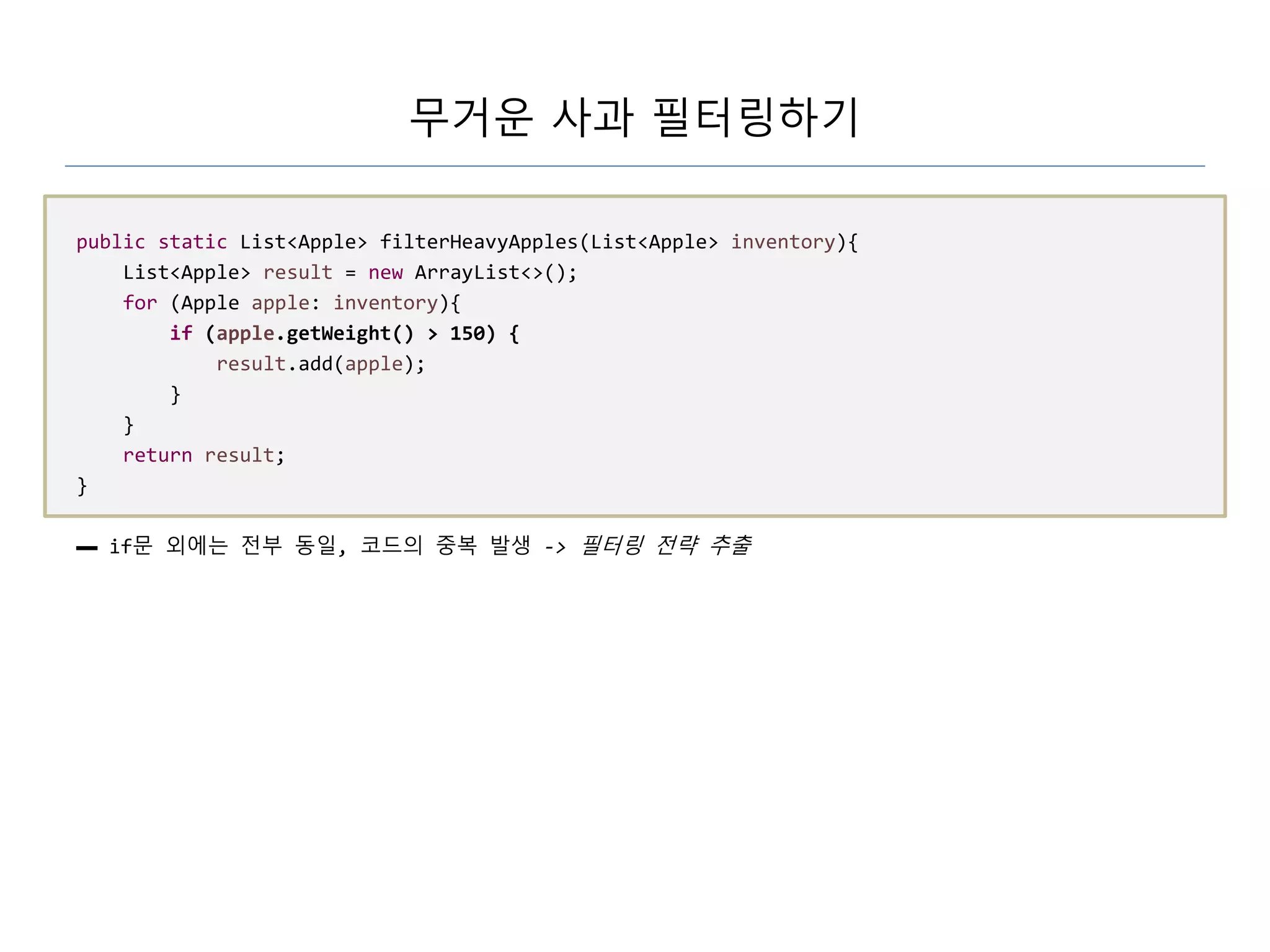 무거운 사과 필터링하기
public static List<Apple> filterHeavyApples(List<Apple> inventory){
List<Apple> result = new ArrayList<>();
for (Apple apple: inventory){
if (apple.getWeight() > 150) {
result.add(apple);
}
}
return result;
}
▬ if문 외에는 전부 동일, 코드의 중복 발생 -> 필터링 전략 추출
 