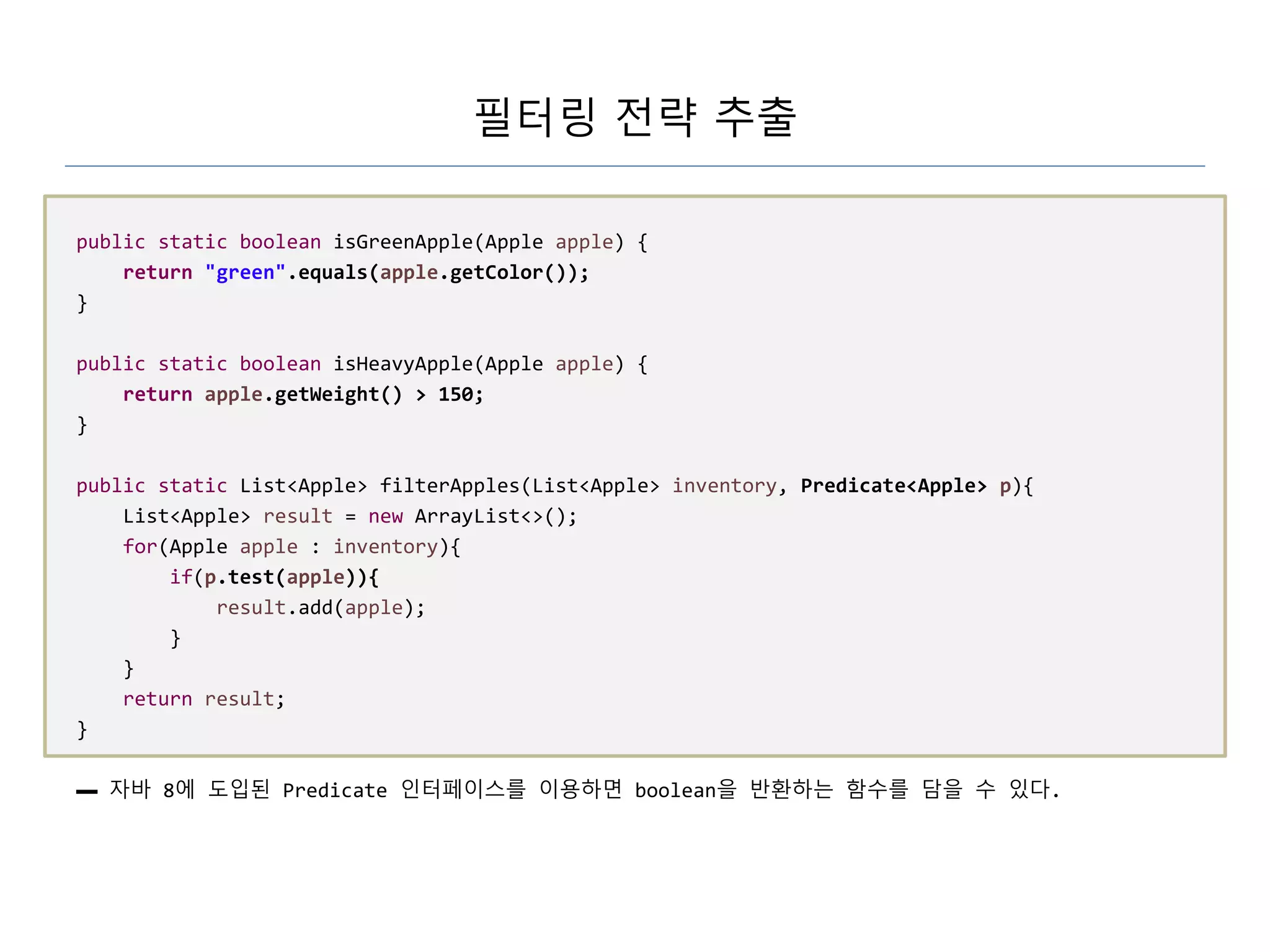 필터링 전략 추출
public static boolean isGreenApple(Apple apple) {
return "green".equals(apple.getColor());
}
public static boolean isHeavyApple(Apple apple) {
return apple.getWeight() > 150;
}
public static List<Apple> filterApples(List<Apple> inventory, Predicate<Apple> p){
List<Apple> result = new ArrayList<>();
for(Apple apple : inventory){
if(p.test(apple)){
result.add(apple);
}
}
return result;
}
▬ 자바 8에 도입된 Predicate 인터페이스를 이용하면 boolean을 반환하는 함수를 담을 수 있다.
 