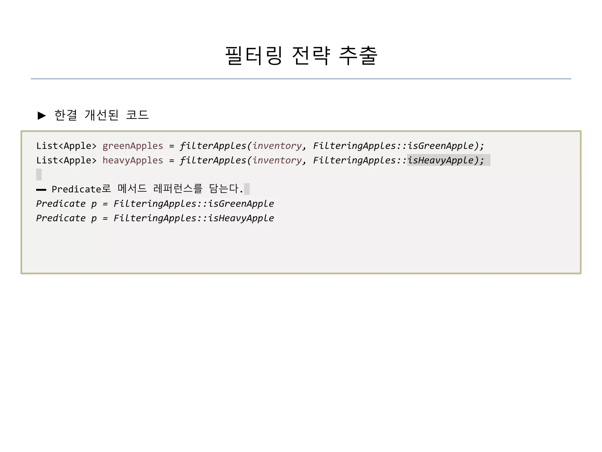 필터링 전략 추출
► 한결 개선된 코드
List<Apple> greenApples = filterApples(inventory, FilteringApples::isGreenApple);
List<Apple> heavyApples = filterApples(inventory, FilteringApples::isHeavyApple);
▬ Predicate로 메서드 레퍼런스를 담는다.
Predicate p = FilteringApples::isGreenApple
Predicate p = FilteringApples::isHeavyApple
 