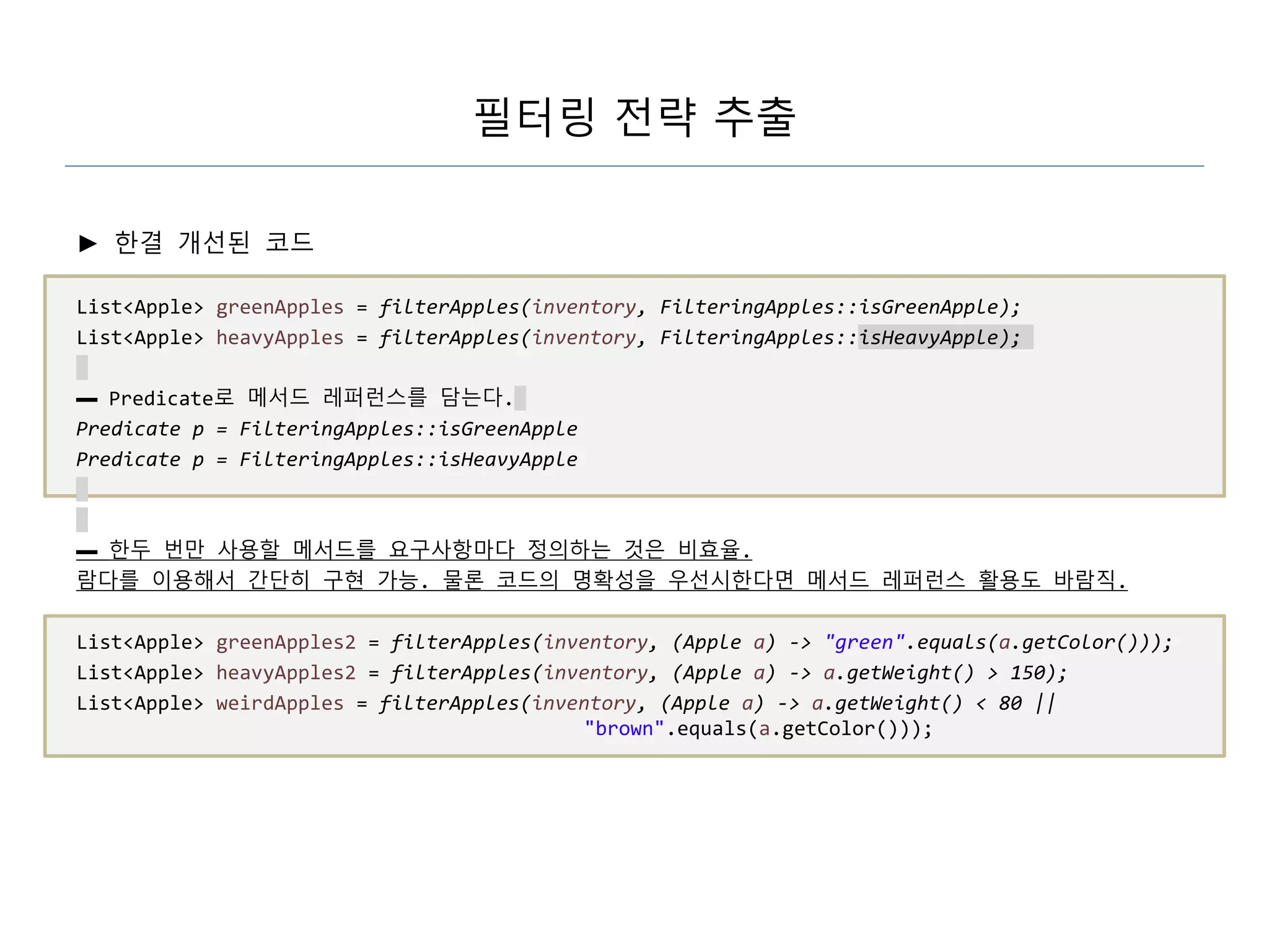 필터링 전략 추출
► 한결 개선된 코드
List<Apple> greenApples = filterApples(inventory, FilteringApples::isGreenApple);
List<Apple> heavyApples = filterApples(inventory, FilteringApples::isHeavyApple);
▬ Predicate로 메서드 레퍼런스를 담는다.
Predicate p = FilteringApples::isGreenApple
Predicate p = FilteringApples::isHeavyApple
▬ 한두 번만 사용할 메서드를 요구사항마다 정의하는 것은 비효율.
람다를 이용해서 간단히 구현 가능. 물론 코드의 명확성을 우선시한다면 메서드 레퍼런스 활용도 바람직.
List<Apple> greenApples2 = filterApples(inventory, (Apple a) -> "green".equals(a.getColor()));
List<Apple> heavyApples2 = filterApples(inventory, (Apple a) -> a.getWeight() > 150);
List<Apple> weirdApples = filterApples(inventory, (Apple a) -> a.getWeight() < 80 ||
"brown".equals(a.getColor()));
 
