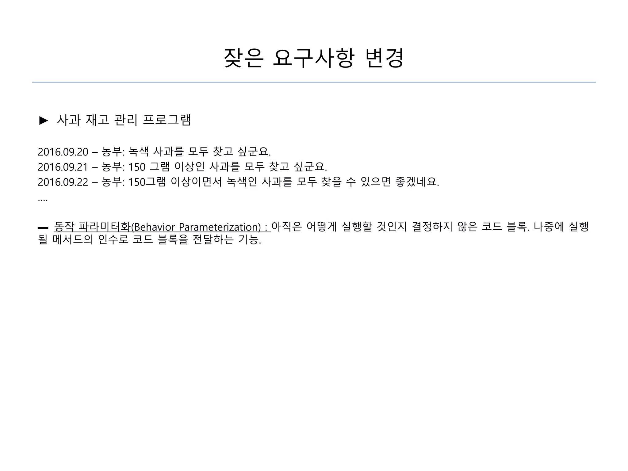 잦은 요구사항 변경
► 사과 재고 관리 프로그램
2016.09.20 – 농부: 녹색 사과를 모두 찾고 싶군요.
2016.09.21 – 농부: 150 그램 이상인 사과를 모두 찾고 싶군요.
2016.09.22 – 농부: 150그램 이상이면서 녹색인 사과를 모두 찾을 수 있으면 좋겠네요.
….
▬ 동작 파라미터화(Behavior Parameterization) : 아직은 어떻게 실행할 것인지 결정하지 않은 코드 블록. 나중에 실행
될 메서드의 인수로 코드 블록을 전달하는 기능.
 