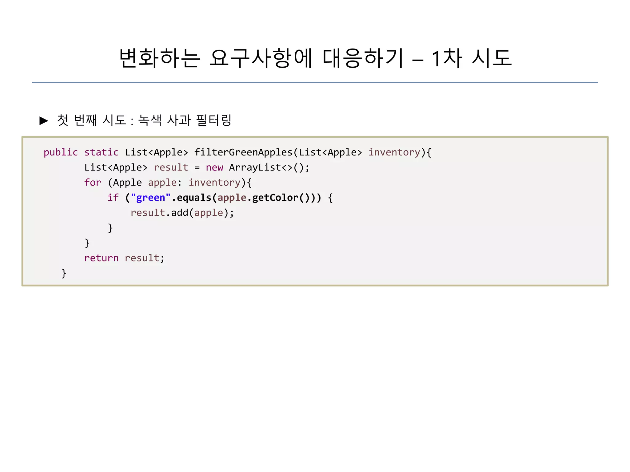 변화하는 요구사항에 대응하기 – 1차 시도
► 첫 번째 시도 : 녹색 사과 필터링
public static List<Apple> filterGreenApples(List<Apple> inventory){
List<Apple> result = new ArrayList<>();
for (Apple apple: inventory){
if ("green".equals(apple.getColor())) {
result.add(apple);
}
}
return result;
}
 