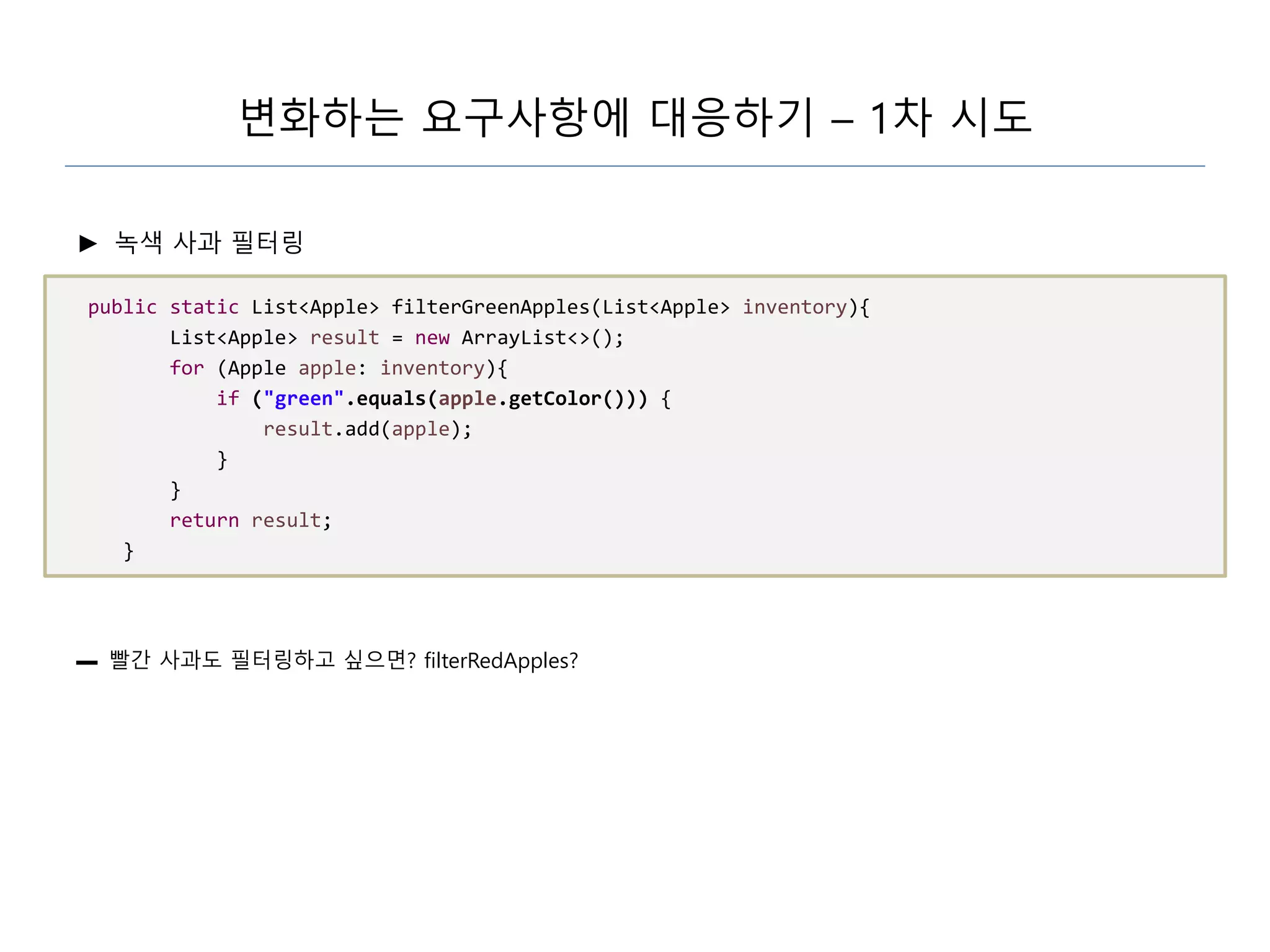 변화하는 요구사항에 대응하기 – 1차 시도
► 녹색 사과 필터링
public static List<Apple> filterGreenApples(List<Apple> inventory){
List<Apple> result = new ArrayList<>();
for (Apple apple: inventory){
if ("green".equals(apple.getColor())) {
result.add(apple);
}
}
return result;
}
▬ 빨간 사과도 필터링하고 싶으면? filterRedApples?
 