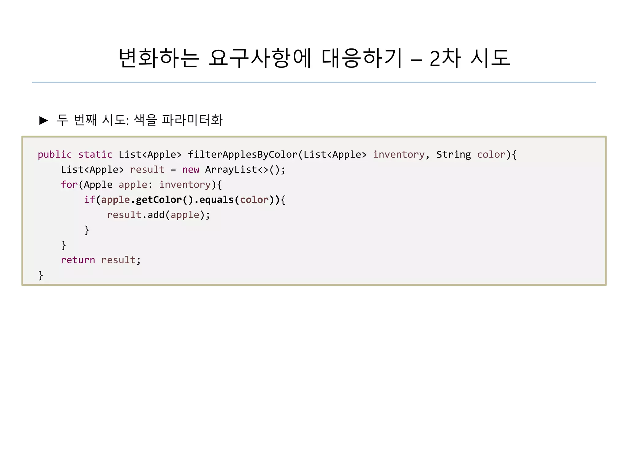변화하는 요구사항에 대응하기 – 2차 시도
► 두 번째 시도: 색을 파라미터화
public static List<Apple> filterApplesByColor(List<Apple> inventory, String color){
List<Apple> result = new ArrayList<>();
for(Apple apple: inventory){
if(apple.getColor().equals(color)){
result.add(apple);
}
}
return result;
}
 