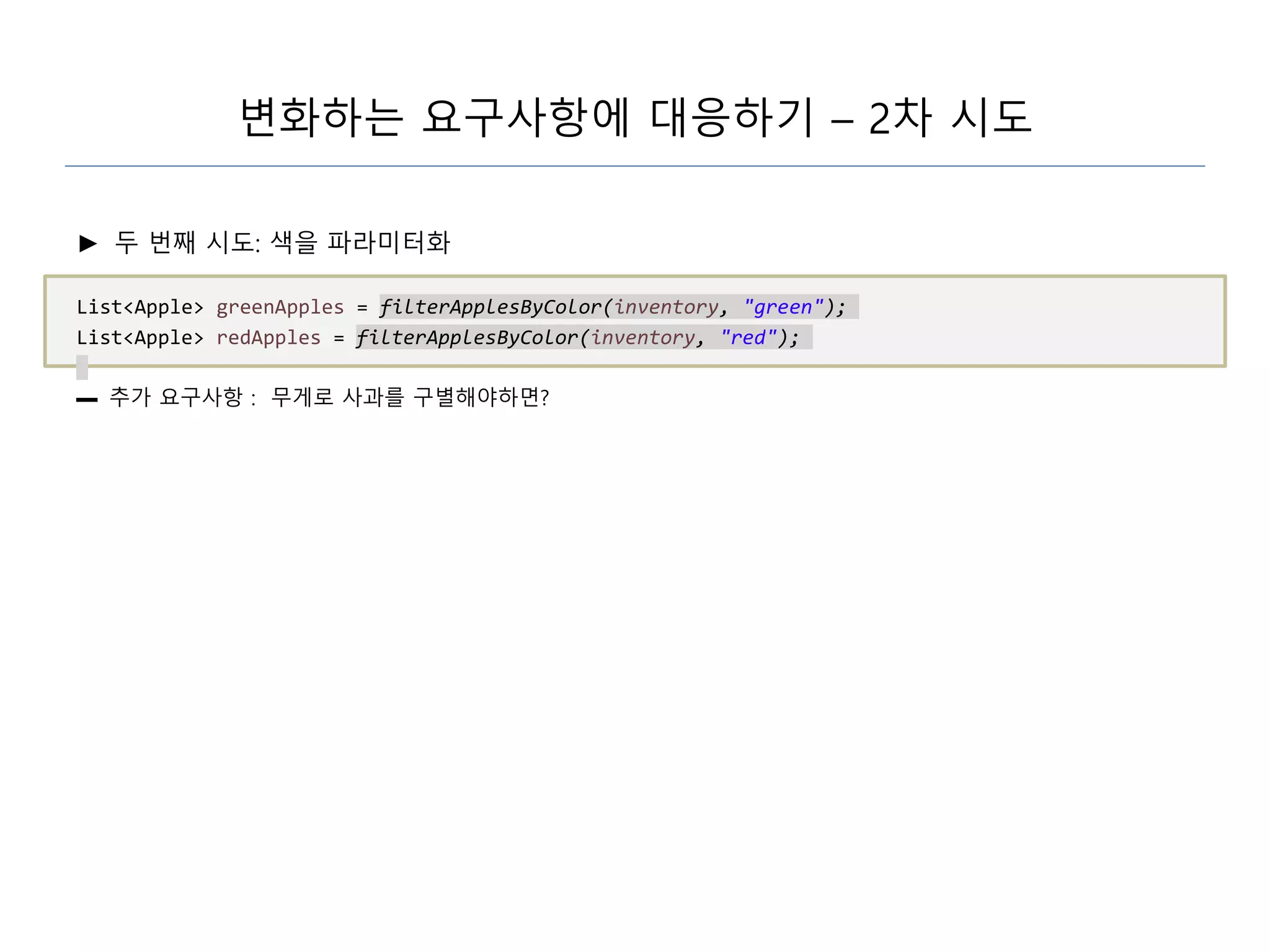 변화하는 요구사항에 대응하기 – 2차 시도
► 두 번째 시도: 색을 파라미터화
List<Apple> greenApples = filterApplesByColor(inventory, "green");
List<Apple> redApples = filterApplesByColor(inventory, "red");
▬ 추가 요구사항 : 무게로 사과를 구별해야하면?
 