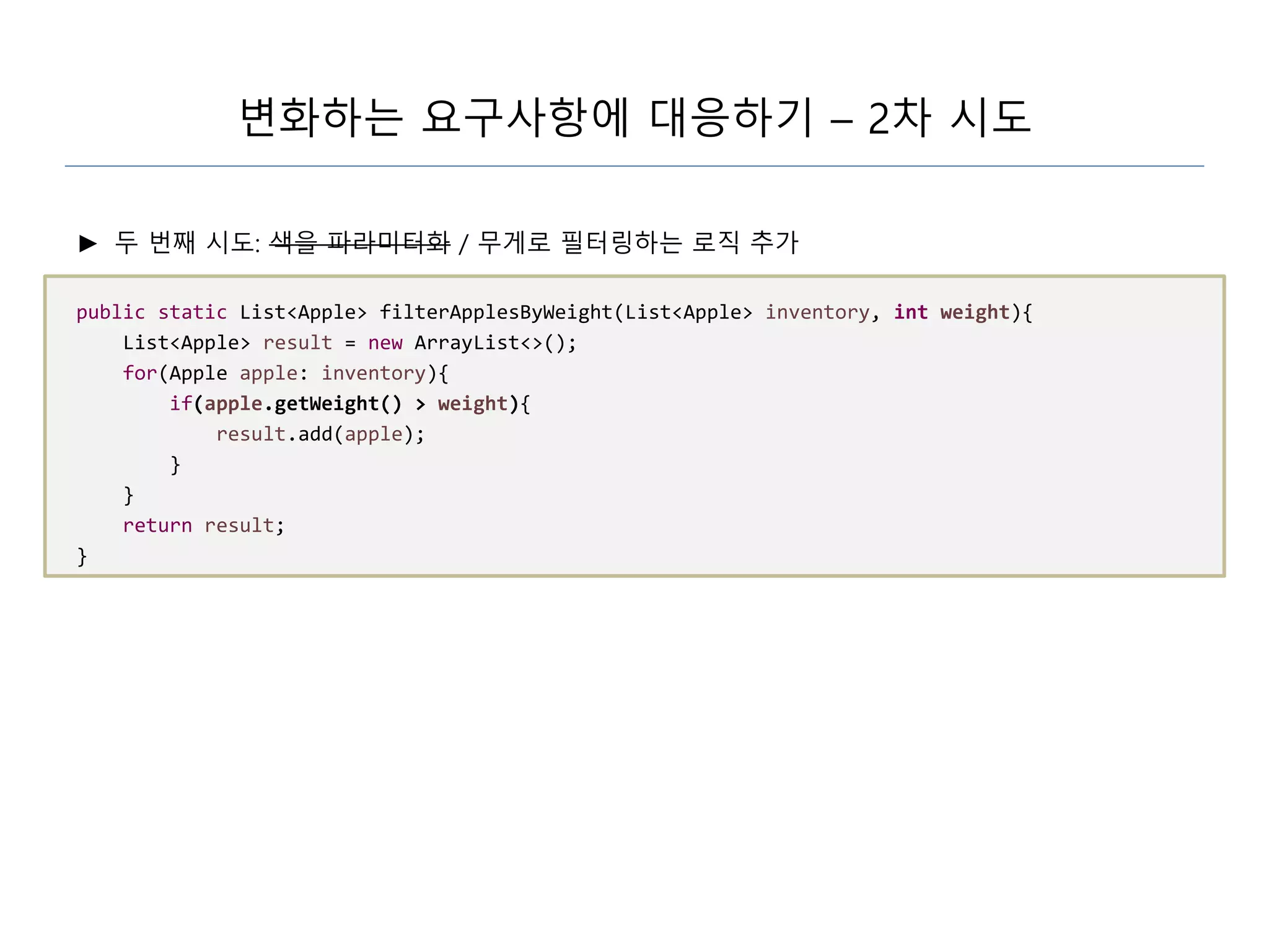 변화하는 요구사항에 대응하기 – 2차 시도
► 두 번째 시도: 색을 파라미터화 / 무게로 필터링하는 로직 추가
public static List<Apple> filterApplesByWeight(List<Apple> inventory, int weight){
List<Apple> result = new ArrayList<>();
for(Apple apple: inventory){
if(apple.getWeight() > weight){
result.add(apple);
}
}
return result;
}
 