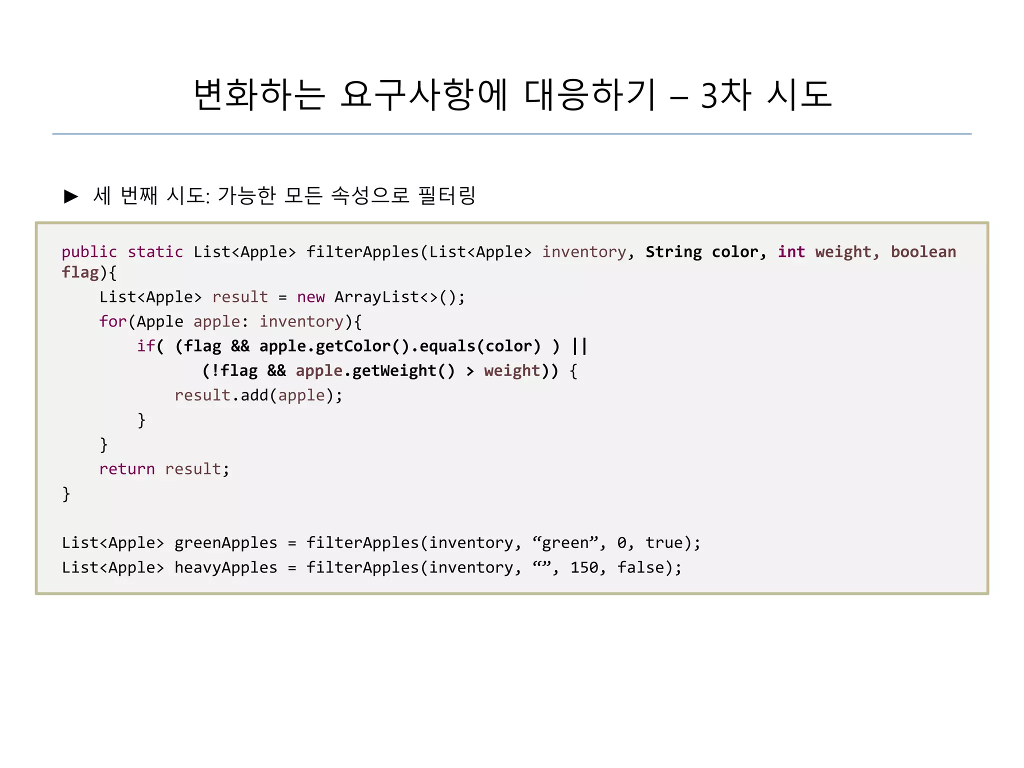 변화하는 요구사항에 대응하기 – 3차 시도
► 세 번째 시도: 가능한 모든 속성으로 필터링
public static List<Apple> filterApples(List<Apple> inventory, String color, int weight, boolean
flag){
List<Apple> result = new ArrayList<>();
for(Apple apple: inventory){
if( (flag && apple.getColor().equals(color) ) ||
(!flag && apple.getWeight() > weight)) {
result.add(apple);
}
}
return result;
}
List<Apple> greenApples = filterApples(inventory, “green”, 0, true);
List<Apple> heavyApples = filterApples(inventory, “”, 150, false);
 