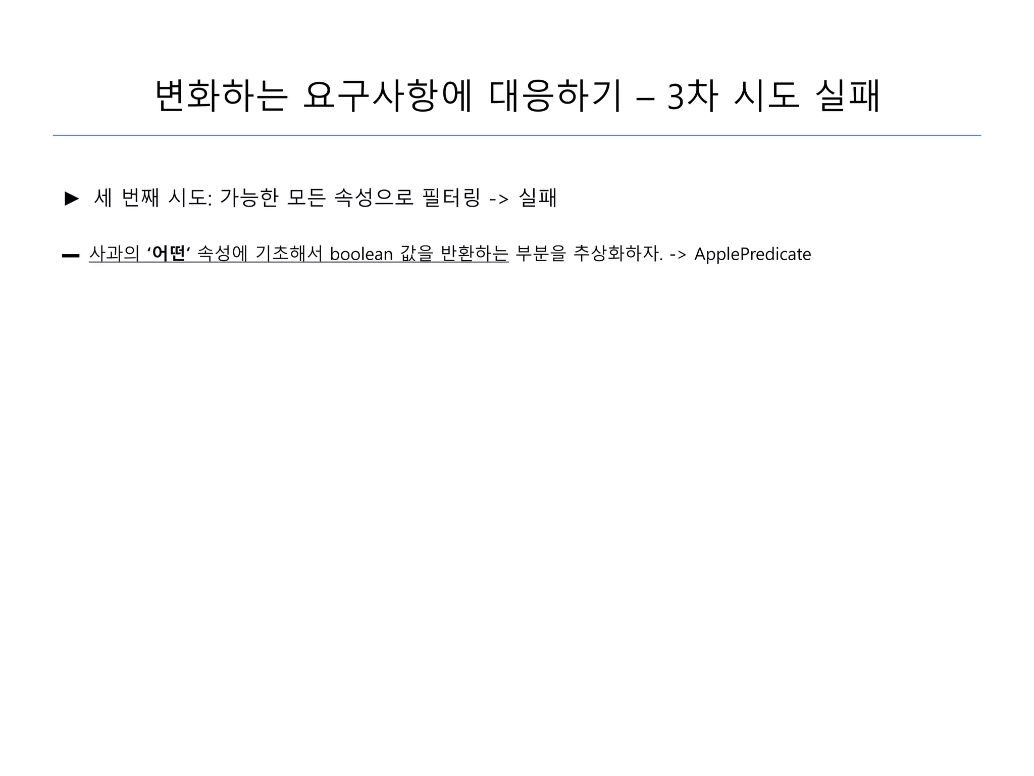 변화하는 요구사항에 대응하기 – 3차 시도 실패
► 세 번째 시도: 가능한 모든 속성으로 필터링 -> 실패
▬ 사과의 ‘어떤’ 속성에 기초해서 boolean 값을 반환하는 부분을 추상화하자. -> ApplePredicate
 