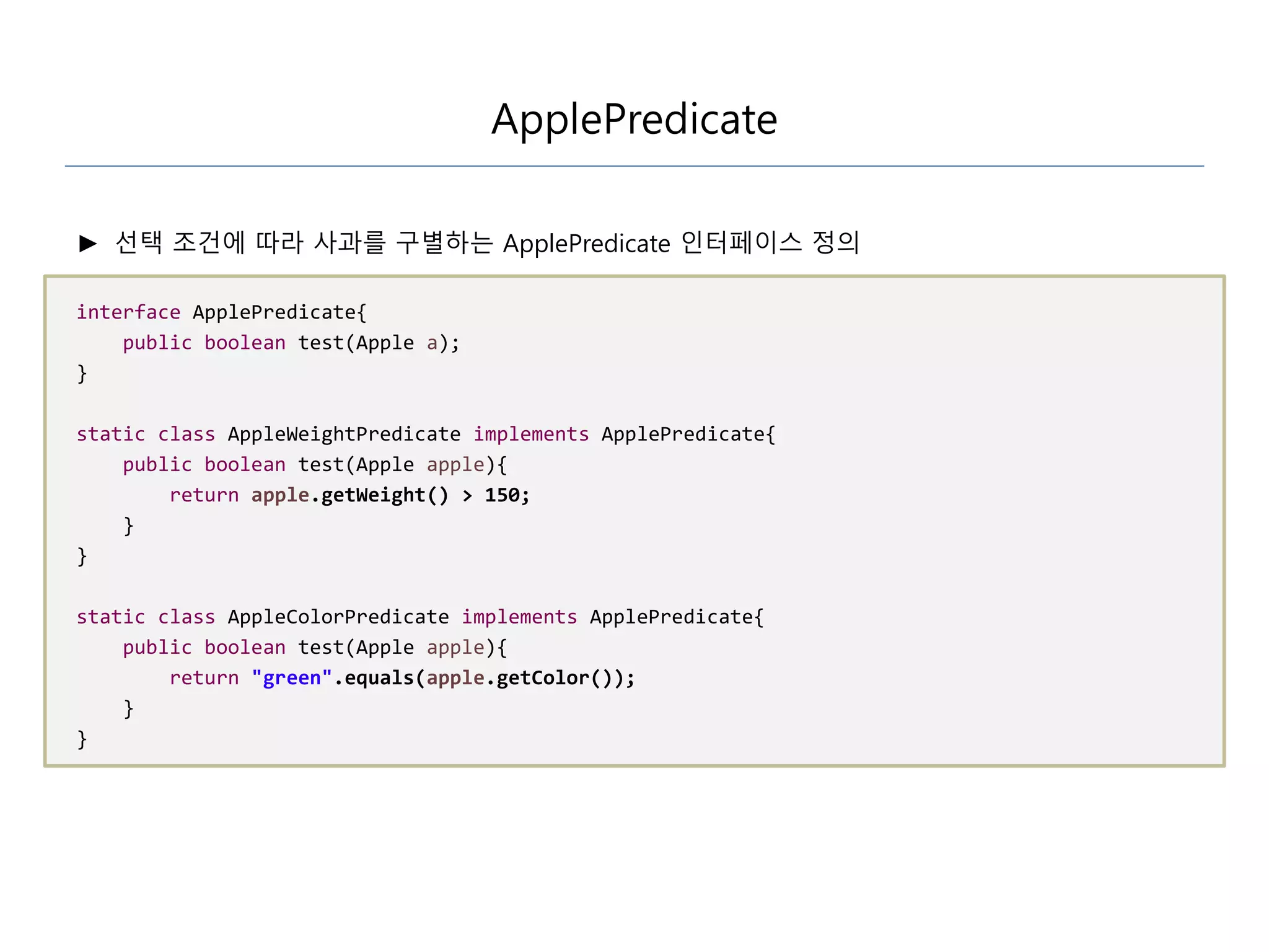 ApplePredicate
► 선택 조건에 따라 사과를 구별하는 ApplePredicate 인터페이스 정의
interface ApplePredicate{
public boolean test(Apple a);
}
static class AppleWeightPredicate implements ApplePredicate{
public boolean test(Apple apple){
return apple.getWeight() > 150;
}
}
static class AppleColorPredicate implements ApplePredicate{
public boolean test(Apple apple){
return "green".equals(apple.getColor());
}
}
 