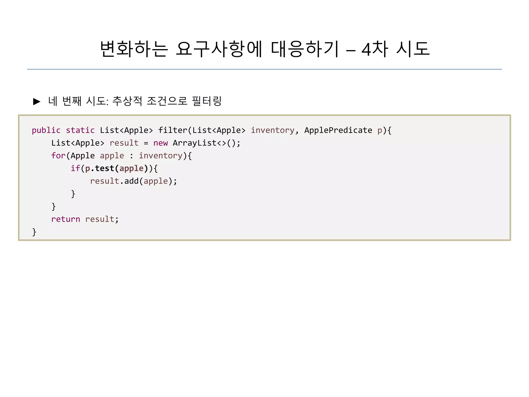 변화하는 요구사항에 대응하기 – 4차 시도
► 네 번째 시도: 추상적 조건으로 필터링
public static List<Apple> filter(List<Apple> inventory, ApplePredicate p){
List<Apple> result = new ArrayList<>();
for(Apple apple : inventory){
if(p.test(apple)){
result.add(apple);
}
}
return result;
}
 