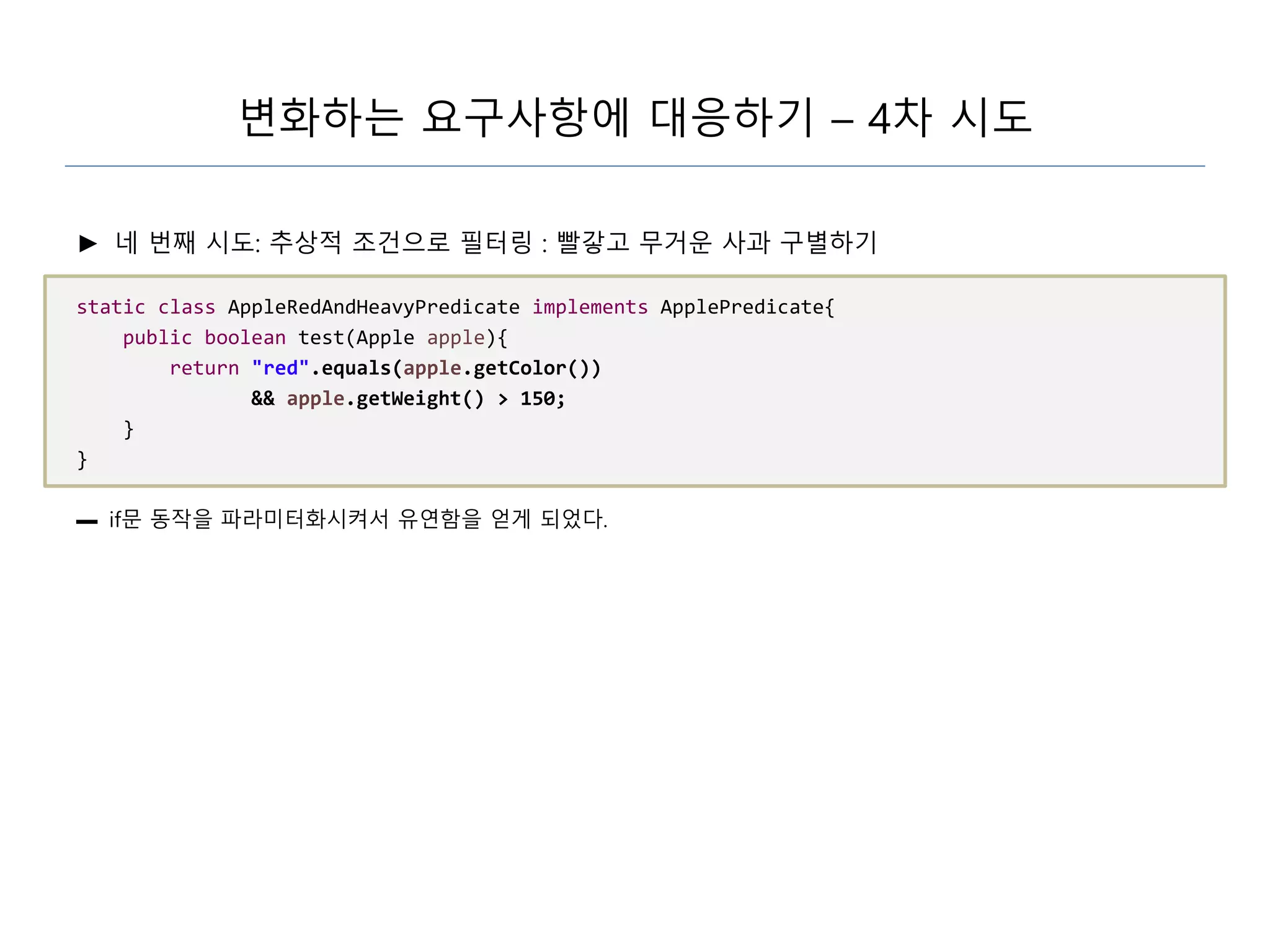 변화하는 요구사항에 대응하기 – 4차 시도
► 네 번째 시도: 추상적 조건으로 필터링 : 빨갛고 무거운 사과 구별하기
static class AppleRedAndHeavyPredicate implements ApplePredicate{
public boolean test(Apple apple){
return "red".equals(apple.getColor())
&& apple.getWeight() > 150;
}
}
▬ if문 동작을 파라미터화시켜서 유연함을 얻게 되었다.
 