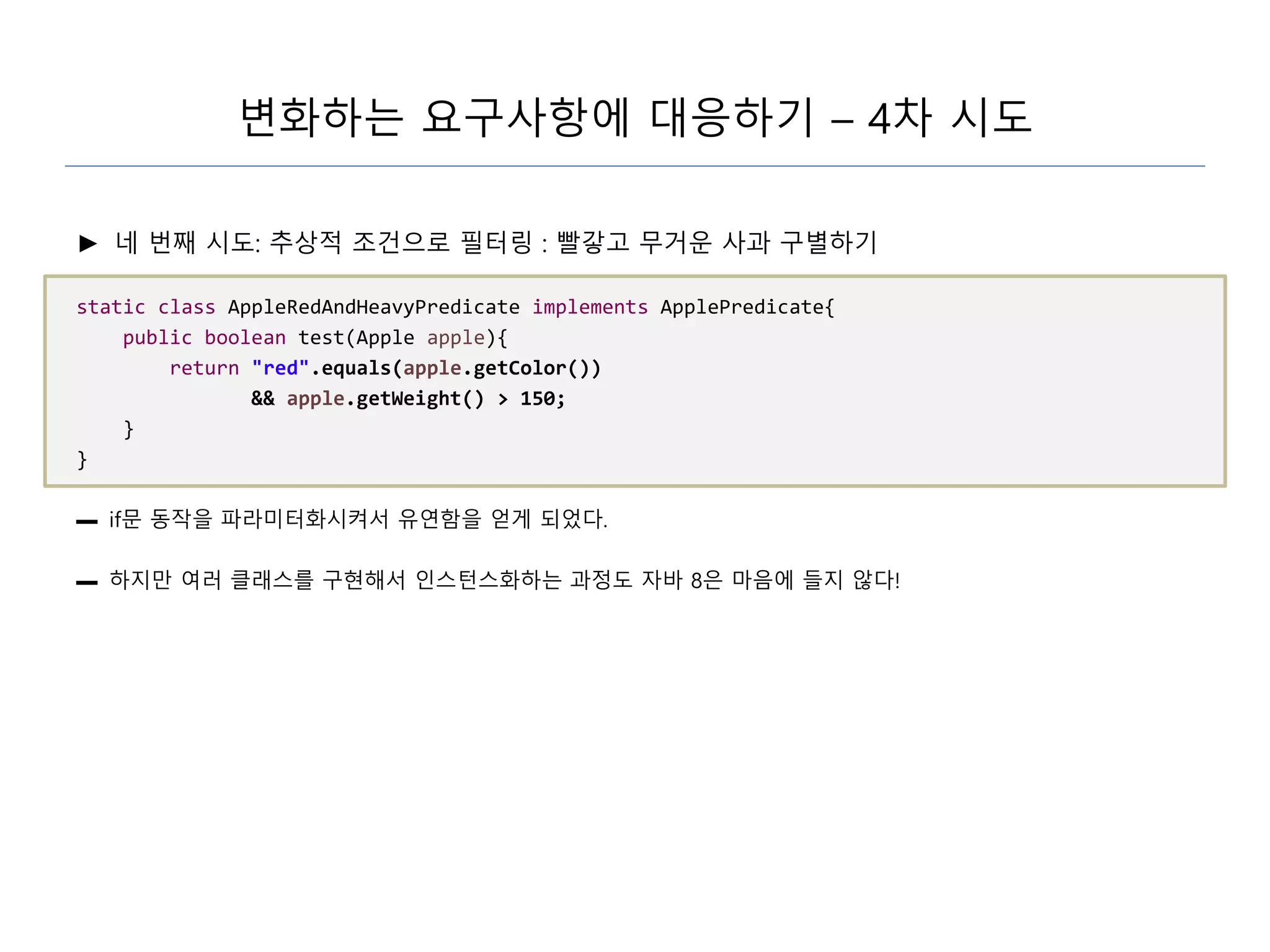 변화하는 요구사항에 대응하기 – 4차 시도
► 네 번째 시도: 추상적 조건으로 필터링 : 빨갛고 무거운 사과 구별하기
static class AppleRedAndHeavyPredicate implements ApplePredicate{
public boolean test(Apple apple){
return "red".equals(apple.getColor())
&& apple.getWeight() > 150;
}
}
▬ if문 동작을 파라미터화시켜서 유연함을 얻게 되었다.
▬ 하지만 여러 클래스를 구현해서 인스턴스화하는 과정도 자바 8은 마음에 들지 않다!
 