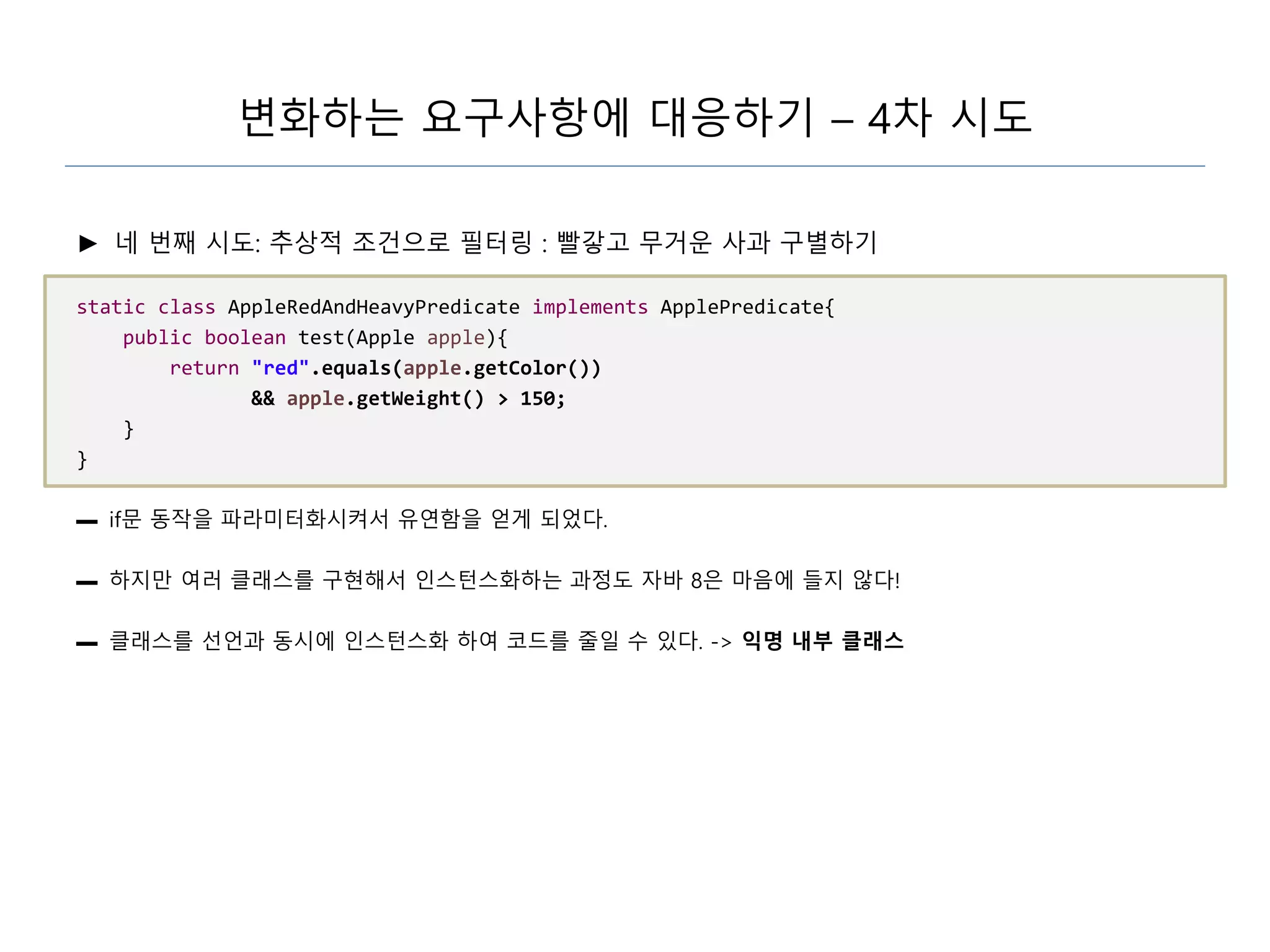 변화하는 요구사항에 대응하기 – 4차 시도
► 네 번째 시도: 추상적 조건으로 필터링 : 빨갛고 무거운 사과 구별하기
static class AppleRedAndHeavyPredicate implements ApplePredicate{
public boolean test(Apple apple){
return "red".equals(apple.getColor())
&& apple.getWeight() > 150;
}
}
▬ if문 동작을 파라미터화시켜서 유연함을 얻게 되었다.
▬ 하지만 여러 클래스를 구현해서 인스턴스화하는 과정도 자바 8은 마음에 들지 않다!
▬ 클래스를 선언과 동시에 인스턴스화 하여 코드를 줄일 수 있다. -> 익명 내부 클래스
 