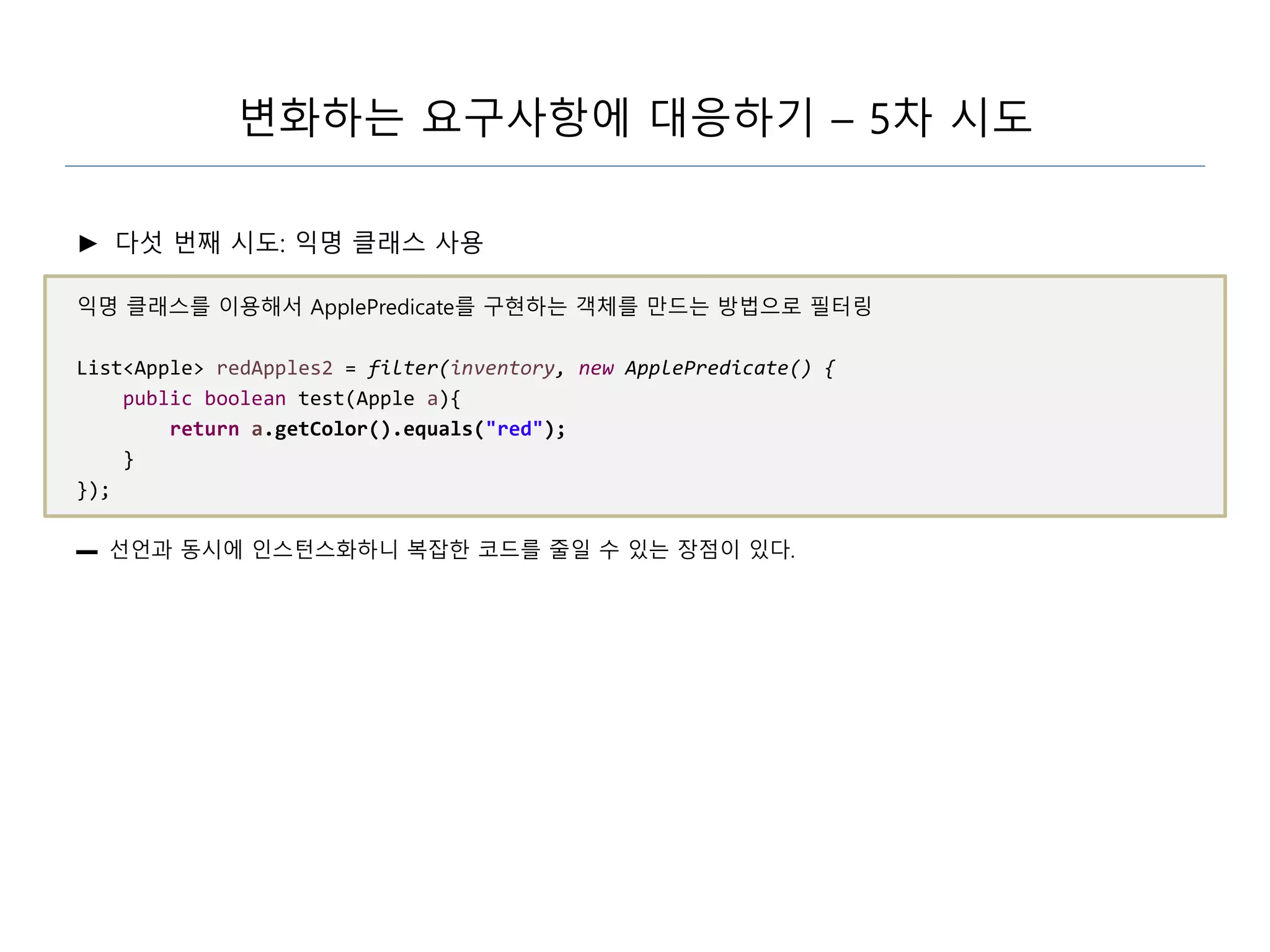 변화하는 요구사항에 대응하기 – 5차 시도
► 다섯 번째 시도: 익명 클래스 사용
익명 클래스를 이용해서 ApplePredicate를 구현하는 객체를 만드는 방법으로 필터링
List<Apple> redApples2 = filter(inventory, new ApplePredicate() {
public boolean test(Apple a){
return a.getColor().equals("red");
}
});
▬ 선언과 동시에 인스턴스화하니 복잡한 코드를 줄일 수 있는 장점이 있다.
 
