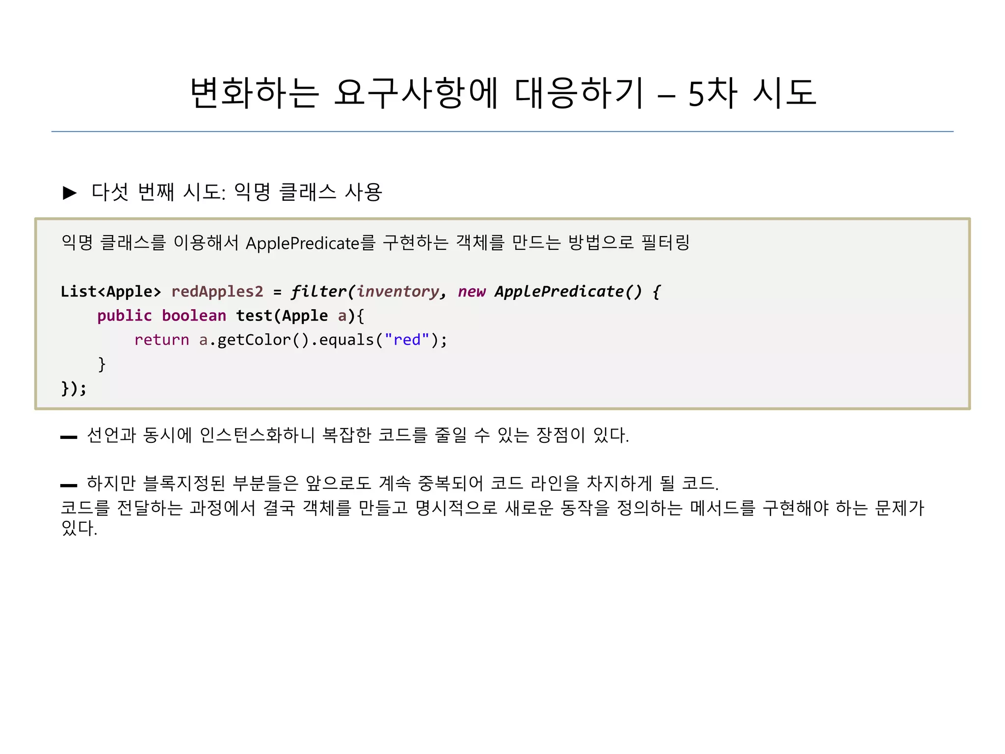 변화하는 요구사항에 대응하기 – 5차 시도
► 다섯 번째 시도: 익명 클래스 사용
익명 클래스를 이용해서 ApplePredicate를 구현하는 객체를 만드는 방법으로 필터링
List<Apple> redApples2 = filter(inventory, new ApplePredicate() {
public boolean test(Apple a){
return a.getColor().equals("red");
}
});
▬ 선언과 동시에 인스턴스화하니 복잡한 코드를 줄일 수 있는 장점이 있다.
▬ 하지만 블록지정된 부분들은 앞으로도 계속 중복되어 코드 라인을 차지하게 될 코드.
코드를 전달하는 과정에서 결국 객체를 만들고 명시적으로 새로운 동작을 정의하는 메서드를 구현해야 하는 문제가
있다.
 