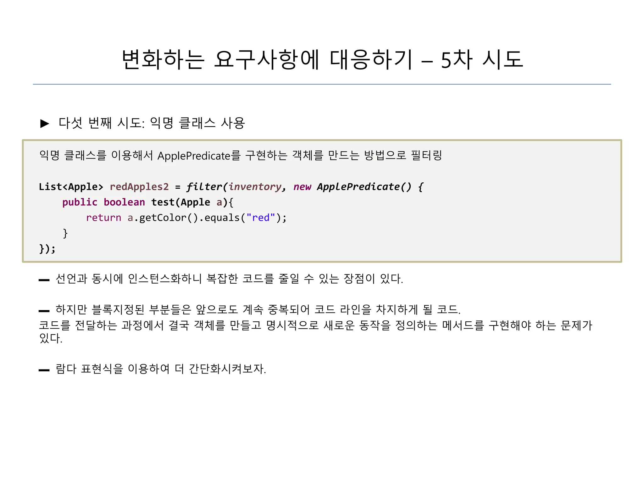 변화하는 요구사항에 대응하기 – 5차 시도
► 다섯 번째 시도: 익명 클래스 사용
익명 클래스를 이용해서 ApplePredicate를 구현하는 객체를 만드는 방법으로 필터링
List<Apple> redApples2 = filter(inventory, new ApplePredicate() {
public boolean test(Apple a){
return a.getColor().equals("red");
}
});
▬ 선언과 동시에 인스턴스화하니 복잡한 코드를 줄일 수 있는 장점이 있다.
▬ 하지만 블록지정된 부분들은 앞으로도 계속 중복되어 코드 라인을 차지하게 될 코드.
코드를 전달하는 과정에서 결국 객체를 만들고 명시적으로 새로운 동작을 정의하는 메서드를 구현해야 하는 문제가
있다.
▬ 람다 표현식을 이용하여 더 간단화시켜보자.
 