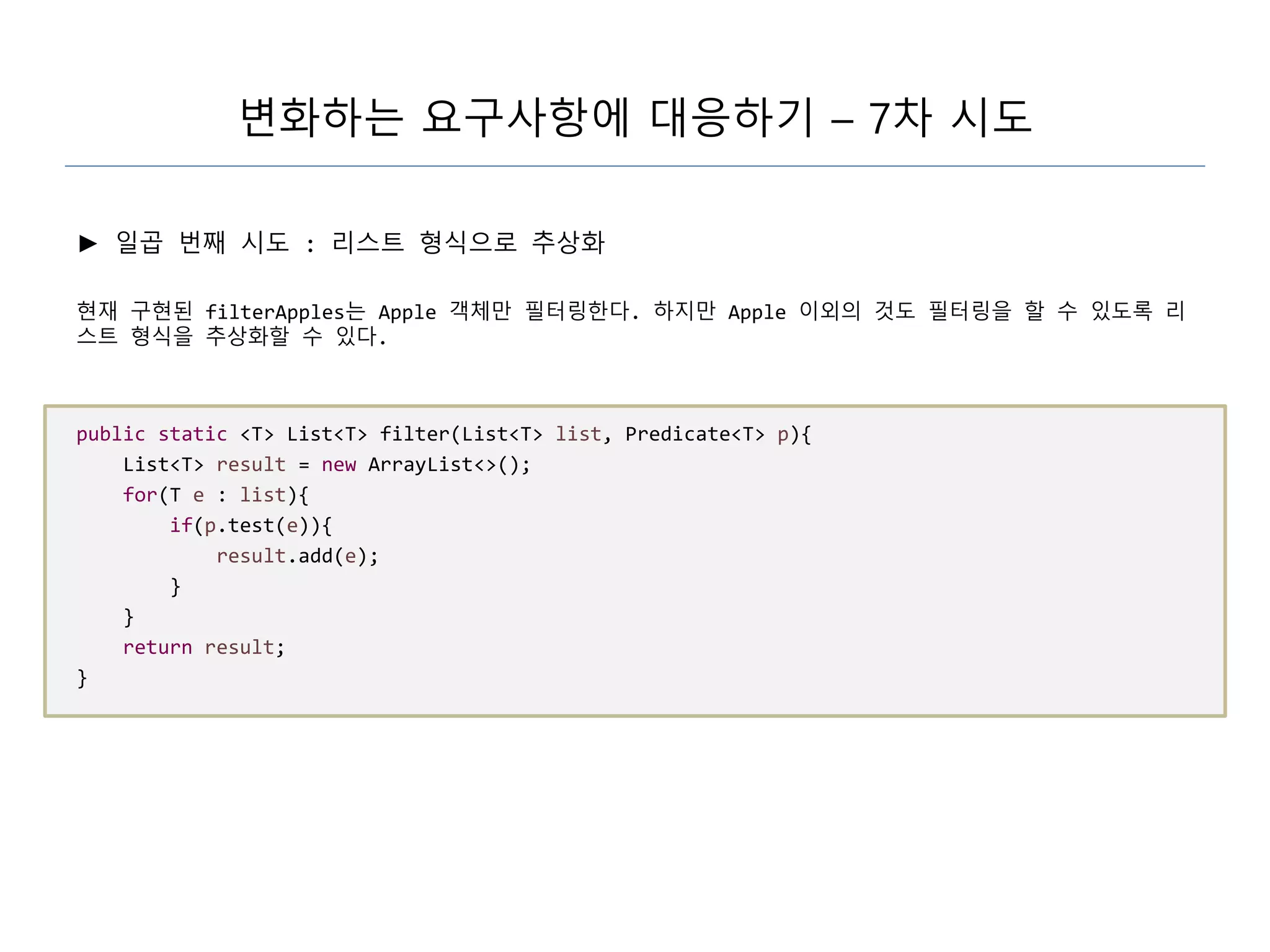 변화하는 요구사항에 대응하기 – 7차 시도
► 일곱 번째 시도 : 리스트 형식으로 추상화
현재 구현된 filterApples는 Apple 객체만 필터링한다. 하지만 Apple 이외의 것도 필터링을 할 수 있도록 리
스트 형식을 추상화할 수 있다.
public static <T> List<T> filter(List<T> list, Predicate<T> p){
List<T> result = new ArrayList<>();
for(T e : list){
if(p.test(e)){
result.add(e);
}
}
return result;
}
 