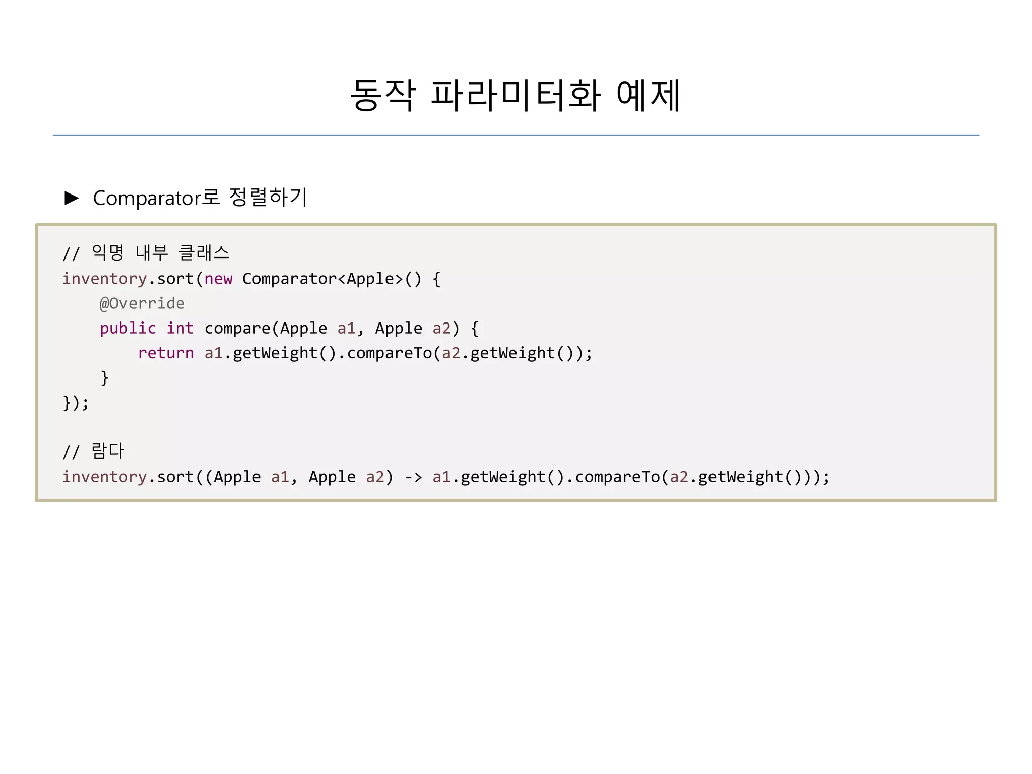 동작 파라미터화 예제
► Comparator로 정렬하기
// 익명 내부 클래스
inventory.sort(new Comparator<Apple>() {
@Override
public int compare(Apple a1, Apple a2) {
return a1.getWeight().compareTo(a2.getWeight());
}
});
// 람다
inventory.sort((Apple a1, Apple a2) -> a1.getWeight().compareTo(a2.getWeight()));
 