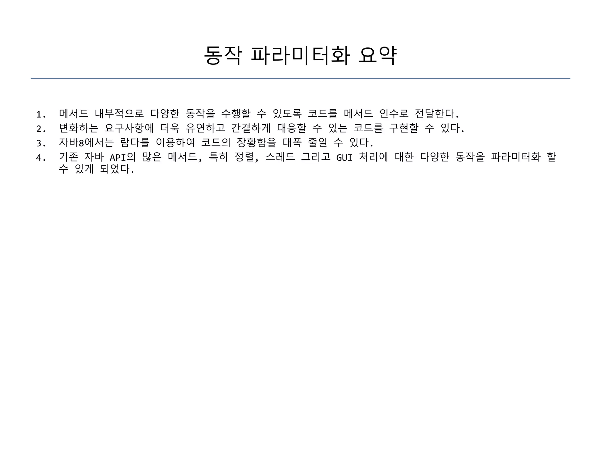 동작 파라미터화 요약
1. 메서드 내부적으로 다양한 동작을 수행할 수 있도록 코드를 메서드 인수로 전달한다.
2. 변화하는 요구사항에 더욱 유연하고 간결하게 대응할 수 있는 코드를 구현할 수 있다.
3. 자바8에서는 람다를 이용하여 코드의 장황함을 대폭 줄일 수 있다.
4. 기존 자바 API의 많은 메서드, 특히 정렬, 스레드 그리고 GUI 처리에 대한 다양한 동작을 파라미터화 할
수 있게 되었다.
 