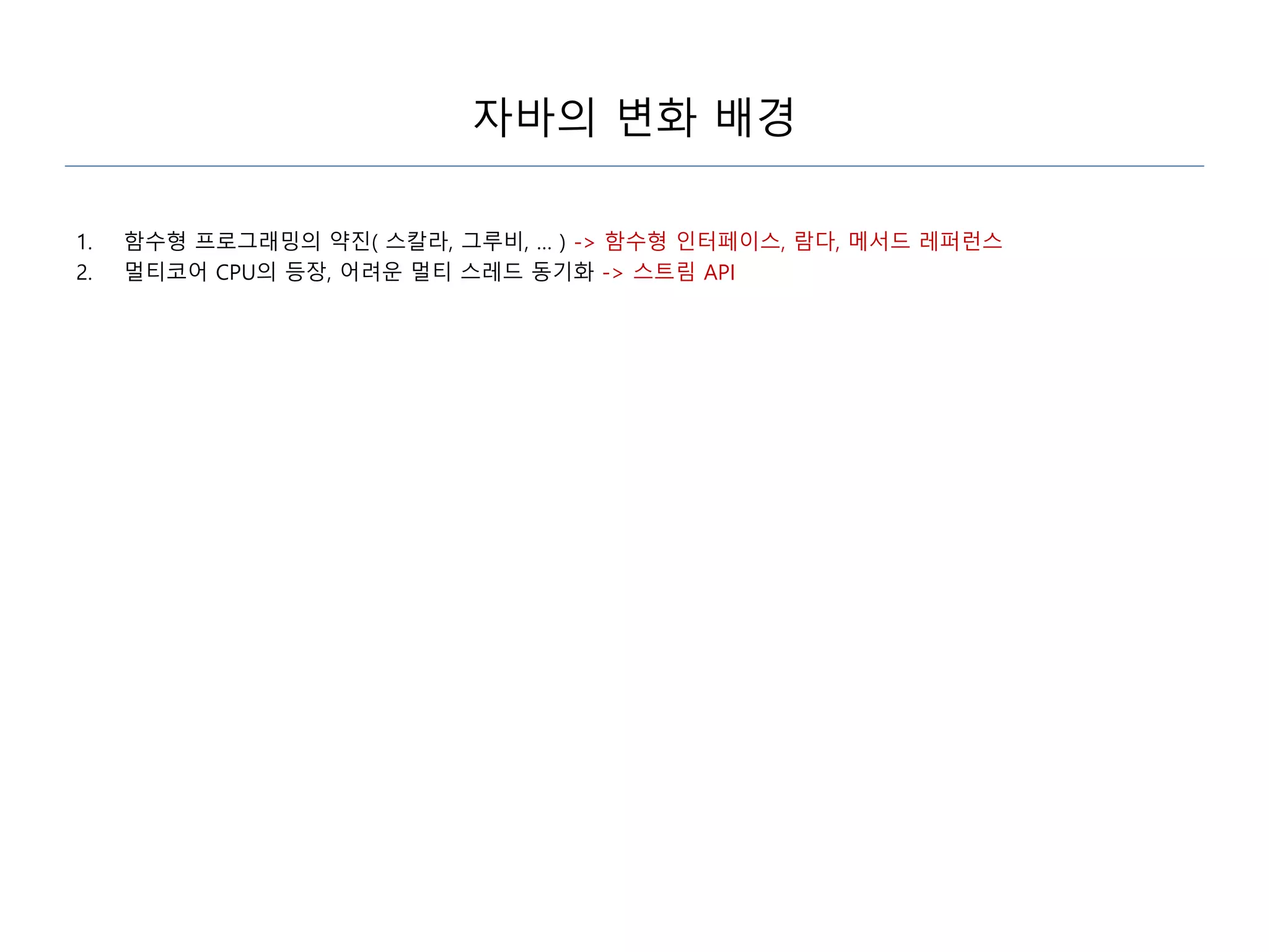 자바의 변화 배경
1. 함수형 프로그래밍의 약진( 스칼라, 그루비, … ) -> 함수형 인터페이스, 람다, 메서드 레퍼런스
2. 멀티코어 CPU의 등장, 어려운 멀티 스레드 동기화 -> 스트림 API
 