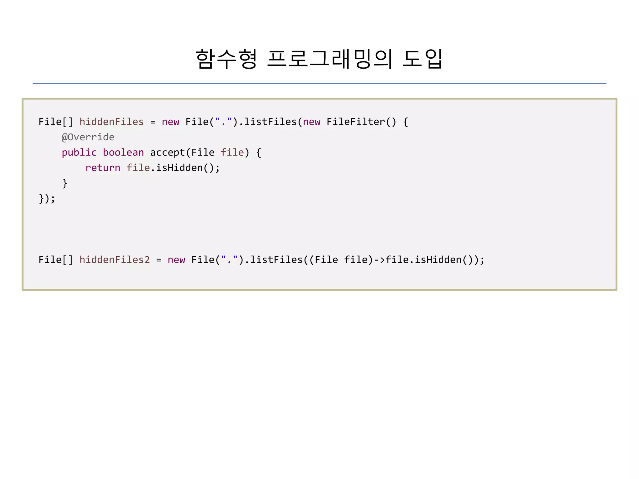 함수형 프로그래밍의 도입
File[] hiddenFiles = new File(".").listFiles(new FileFilter() {
@Override
public boolean accept(File file) {
return file.isHidden();
}
});
File[] hiddenFiles2 = new File(".").listFiles((File file)->file.isHidden());
 