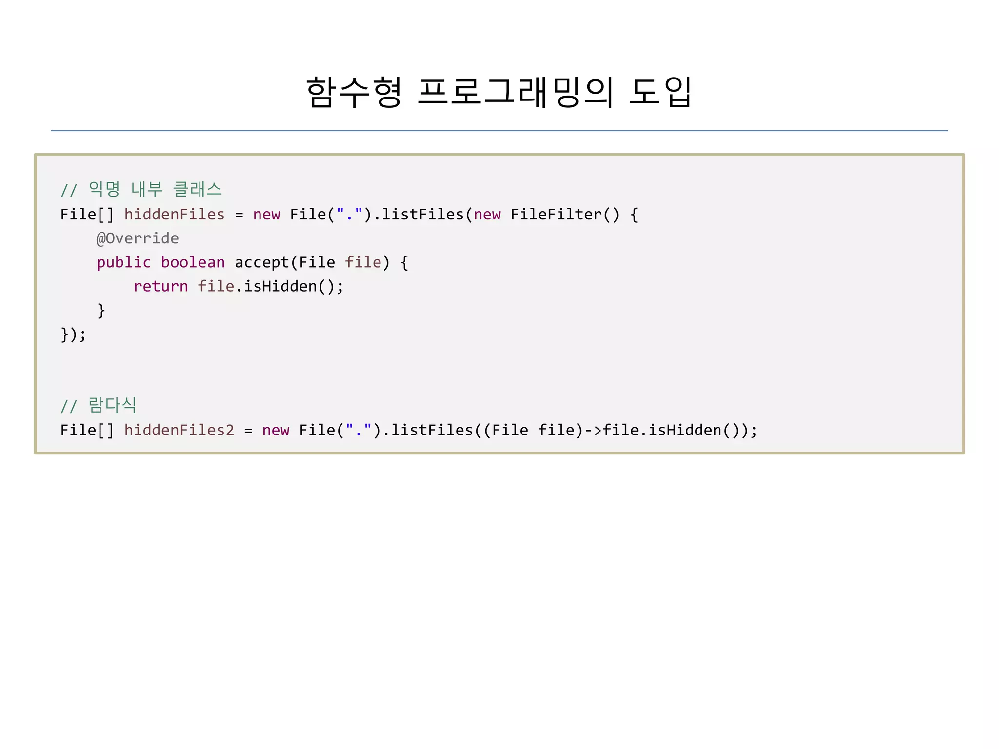 함수형 프로그래밍의 도입
// 익명 내부 클래스
File[] hiddenFiles = new File(".").listFiles(new FileFilter() {
@Override
public boolean accept(File file) {
return file.isHidden();
}
});
// 람다식
File[] hiddenFiles2 = new File(".").listFiles((File file)->file.isHidden());
 