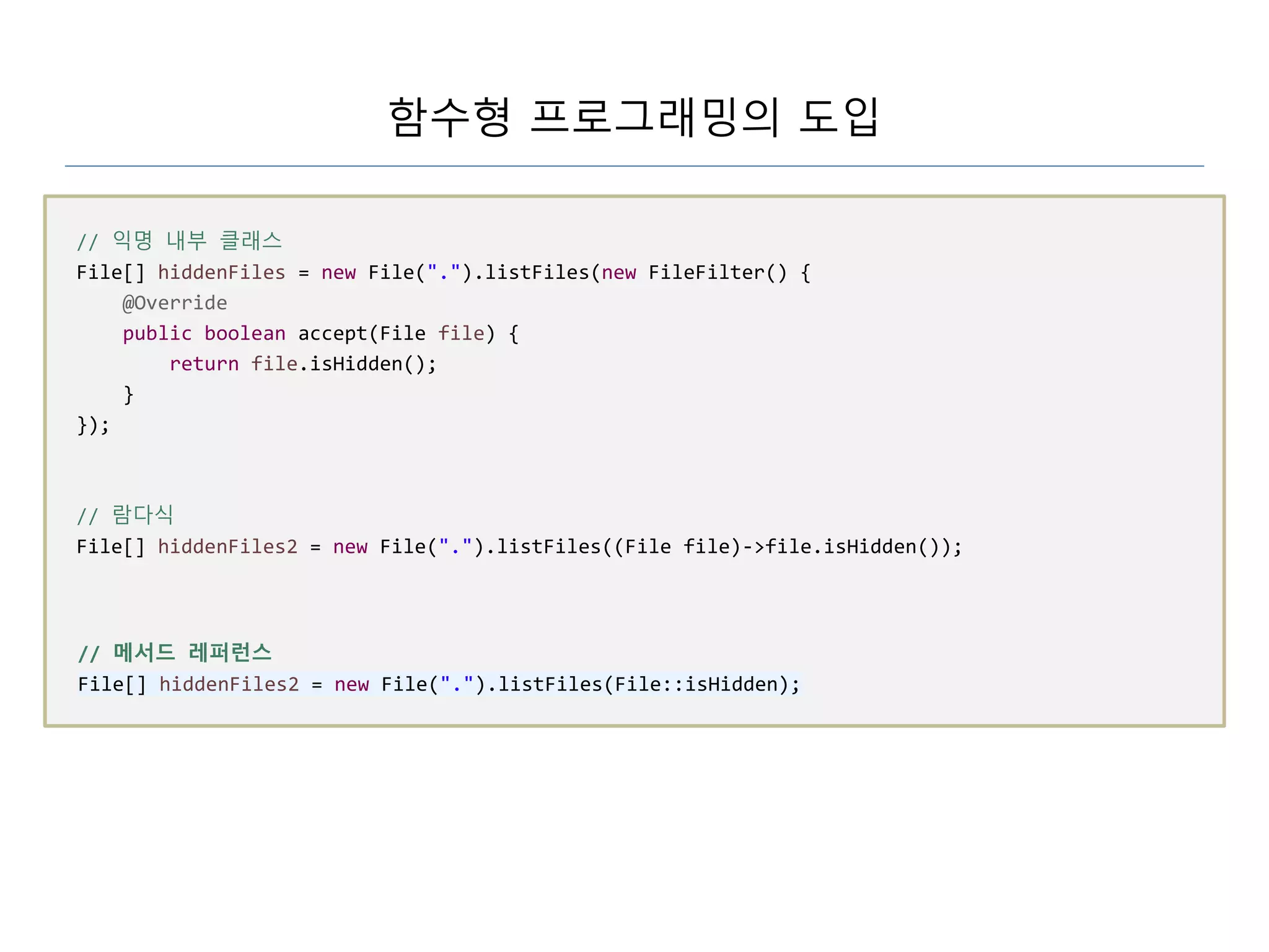 함수형 프로그래밍의 도입
// 익명 내부 클래스
File[] hiddenFiles = new File(".").listFiles(new FileFilter() {
@Override
public boolean accept(File file) {
return file.isHidden();
}
});
// 람다식
File[] hiddenFiles2 = new File(".").listFiles((File file)->file.isHidden());
// 메서드 레퍼런스
File[] hiddenFiles2 = new File(".").listFiles(File::isHidden);
 
