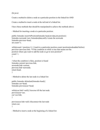 (In java)
Create a method to delete a node at a particular position in the linked list AND
Create a method to insert a node at the tail/end of a linked list.
I have these methods that should be manipulated to achieve the methods above:
- Method for inserting a node at a particular position:
public listnodes insertAtPosition(listnodes head,int data,int position){
listnodes newnode=new listnodes(data,null);//create the newnode
listnodes previous=head;
int count=1;
while(count<=position-1) {//reach to a particular position count<position(nodeadded before)
previous=previous.link; /*if the condition in while is true that means not the
position where ypu want to add the node so go to next position*/
count++;
}
//when the condition is false, position is found
listnodes current=previous.link;
newnode.link=current;
previous.link=newnode;
return head;
}
- Method to delete the last node in a linked list:
public listnodes deletelast(listnodes head){
listnodes cur=head;
listnodes previouscur=head;
while(cur.link!=null){//traverse till the last node
previouscur=cur;
cur=cur.link;
}
previouscur.link=null;//disconnect the last node
return cur;
}
- Method to insert a node at the beginning of a linked list: