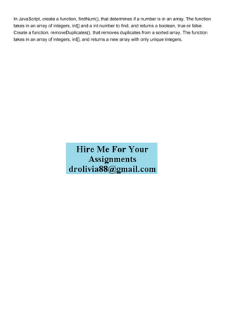 In JavaScript, create a function, findNum(), that determines if a number is in an array. The function
takes in an array of integers, int[] and a int number to find, and returns a boolean, true or false.
Create a function, removeDuplicates(), that removes duplicates from a sorted array. The function
takes in an array of integers, int[], and returns a new array with only unique integers.
 