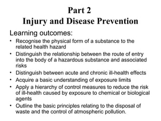 Part 2 
Injury and Disease Prevention 
Learning outcomes: 
• Recognise the physical form of a substance to the 
related health hazard 
• Distinguish the relationship between the route of entry 
into the body of a hazardous substance and associated 
risks 
• Distinguish between acute and chronic ill-health effects 
• Acquire a basic understanding of exposure limits 
• Apply a hierarchy of control measures to reduce the risk 
of ill-health caused by exposure to chemical or biological 
agents 
• Outline the basic principles relating to the disposal of 
waste and the control of atmospheric pollution. 
 