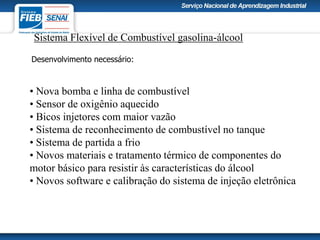 Sistema Flexível de Combustível gasolina-álcool
• Nova bomba e linha de combustível
• Sensor de oxigênio aquecido
• Bicos injetores com maior vazão
• Sistema de reconhecimento de combustível no tanque
• Sistema de partida a frio
• Novos materiais e tratamento térmico de componentes do
motor básico para resistir às características do álcool
• Novos software e calibração do sistema de injeção eletrônica
Desenvolvimento necessário:
 