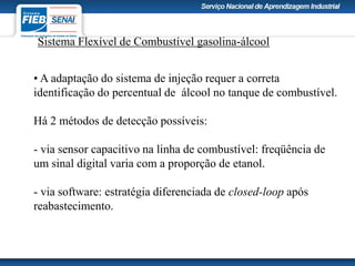 Sistema Flexível de Combustível gasolina-álcool
• A adaptação do sistema de injeção requer a correta
identificação do percentual de álcool no tanque de combustível.
Há 2 métodos de detecção possíveis:
- via sensor capacitivo na linha de combustível: freqüência de
um sinal digital varia com a proporção de etanol.
- via software: estratégia diferenciada de closed-loop após
reabastecimento.
 