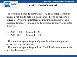 • O reconhecimento de combustível (% de álcool) presente no
tanque é habilitado pela lógicCa de closed-loop do sensor de
oxigênio. O valor de adaptação de mistura (relação A/C) que
assegura lambda = 1 indica a % de álcool, que pode variar entre
8,3 e 13,3.
Ex:A/C = 13,3 % álcool = 25
A/C = 8,3 % álcool = 100
• Um modo de aprendizagem rápido é habilitado sempre que
ocorre um reabastecimento.
• Um modo de aprendizagem lento é habilitado para ajuste mais
preciso da mistura. C
AprendizageCm do Combustível
 