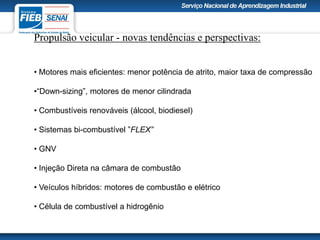 Propulsão veicular - novas tendências e perspectivas:
• Motores mais eficientes: menor potência de atrito, maior taxa de compressão
•“Down-sizing”, motores de menor cilindrada
• Combustíveis renováveis (álcool, biodiesel)
• Sistemas bi-combustível ”FLEX”
• GNV
• Injeção Direta na câmara de combustão
• Veículos híbridos: motores de combustão e elétrico
• Célula de combustível a hidrogênio
 
