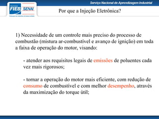 Por que a Injeção Eletrônica?
1) Necessidade de um controle mais preciso do processo de
combustão (mistura ar-combustível e avanço de ignição) em toda
a faixa de operação do motor, visando:
- atender aos requisitos legais de emissões de poluentes cada
vez mais rigorosos;
- tornar a operação do motor mais eficiente, com redução de
consumo de combustível e com melhor desempenho, através
da maximização do torque útil;
 