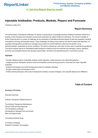 Find Industry reports, Company profiles
ReportLinker                                                                               and Market Statistics
                                               >> Get this Report Now by email!



Injectable Antibodies: Products, Markets, Players and Forecasts
Published on May 2012

                                                                                                               Report Summary

The administration of therapeutic antibodies via injection is becoming an increasingly important healthcare treatment method for a
growing number diseases and indications having broad implications for patient health and well-being. The inherent instability of
protein drugs has led to a number of challenges as the developers of injectable antibodies attempt to deal with packaging, handling,
reconstitution and drug administration issues. These challenges are being compounded by the trend to patient self-medication, as
population demographics and efforts by managed care providers to control healthcare costs drive the growth in drug
self-administration, particularly for chronic conditions. This trend is introducing a new class of naïve users to parenteral drug delivery.
This report analyzes twenty-six injectable/Infusible therapeutic antibody drugs and examines key packaging, dosing, regulatory,
economic and competitive factors that represent opportunities, risk factors and potential barriers to commercial success.


Highlights


· Provides detailed analysis of injectable antibody market segments, market dynamics and market demographics
· Analyzes products, therapeutic demand drivers and evaluates commercial drug products in more than two dozen injectable
antibodies
· Analyzes technologies and market development issues for injectable antibodies
· Provides market data and forecasts to 2016
· Profiles market participants, their product development activities, business strategies, and corporate alliances and affiliations




                                                                                                               Table of Content

Summary of Contents


Executive Summary


Antibody Therapeutics Market Dynamics


The Antibody Therapeutics Marketspace
Clinical Trials and Drug Approvals
The Competitive Landscape
Demographics, Managed Care and Growth
Risks and Opportunities


Formulating Antibody Drugs


Formulation Strategies
Antibody Formulation Technologies



Injectable Antibodies: Products, Markets, Players and Forecasts (From Slideshare)                                                  Page 1/5
 