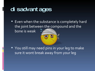 disadvantages Even when the substance is completely hard the joint between the compound and the bone is weak You still may need pins in your leg to make sure it wont break away from your leg 