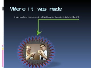 Where it was made It was made at the university of Nottingham by scientists from the UK.  
