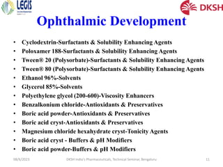 Ophthalmic Development
• Cyclodextrin-Surfactants & Solubility Enhancing Agents
• Poloxamer 188-Surfactants & Solubility Enhancing Agents
• Tween® 20 (Polysorbate)-Surfactants & Solubility Enhancing Agents
• Tween® 80 (Polysorbate)-Surfactants & Solubility Enhancing Agents
• Ethanol 96%-Solvents
• Glycerol 85%-Solvents
• Polyethylene glycol (200-600)-Viscosity Enhancers
• Benzalkonium chloride-Antioxidants & Preservatives
• Boric acid powder-Antioxidants & Preservatives
• Boric acid cryst-Antioxidants & Preservatives
• Magnesium chloride hexahydrate cryst-Tonicity Agents
• Boric acid cryst - Buffers & pH Modifiers
• Boric acid powder-Buffers & pH Modifiers
08/6/2023 DKSH India's Pharmaceuticals, Technical Seminar, Bengaluru 11
 