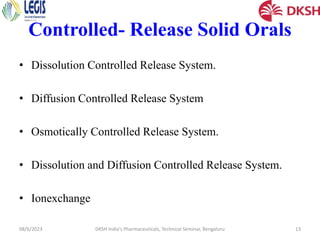 Controlled- Release Solid Orals
• Dissolution Controlled Release System.
• Diffusion Controlled Release System
• Osmotically Controlled Release System.
• Dissolution and Diffusion Controlled Release System.
• Ionexchange
08/6/2023 DKSH India's Pharmaceuticals, Technical Seminar, Bengaluru 13
 